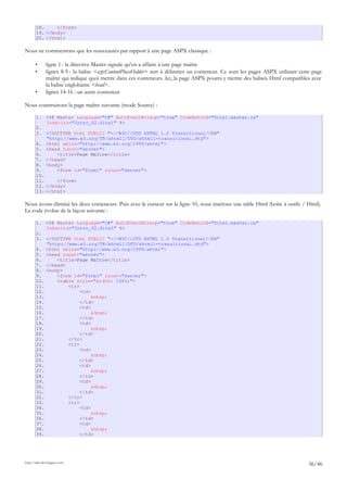 18. </form>
19. </body>
20. </html>
Nous ne commentons que les nouveautés par rapport à une page ASPX classique :
• ligne 1 : la directive Master signale qu'on a affaire à une page maître
• lignes 8-9 : la balise <asp:ContentPlaceHolder> sert à délimiter un conteneur. Ce sont les pages ASPX utilisant cette page
maître qui indique quoi mettre dans ces conteneurs. Ici, la page ASPX pourra y mettre des balises Html compatibles avec
la balise englobante <head>.
• lignes 14-16 : un autre conteneur
Nous construisons la page maître suivante (mode Source) :
1. <%@ Master Language="C#" AutoEventWireup="true" CodeBehind="Site1.master.cs"
Inherits="Intro_02.Site1" %>
2.
3. <!DOCTYPE html PUBLIC "-//W3C//DTD XHTML 1.0 Transitional//EN"
"http://www.w3.org/TR/xhtml1/DTD/xhtml1-transitional.dtd">
4. <html xmlns="http://www.w3.org/1999/xhtml">
5. <head runat="server">
6. <title>Page Maître</title>
7. </head>
8. <body>
9. <form id="form1" runat="server">
10.
11. </form>
12. </body>
13. </html>
Nous avons éliminé les deux conteneurs. Puis avec le curseur sur la ligne 10, nous insérons une table Html (boîte à outils / Html).
Le code évolue de la façon suivante :
1. <%@ Master Language="C#" AutoEventWireup="true" CodeBehind="Site1.master.cs"
Inherits="Intro_02.Site1" %>
2.
3. <!DOCTYPE html PUBLIC "-//W3C//DTD XHTML 1.0 Transitional//EN"
"http://www.w3.org/TR/xhtml1/DTD/xhtml1-transitional.dtd">
4. <html xmlns="http://www.w3.org/1999/xhtml">
5. <head runat="server">
6. <title>Page Maître</title>
7. </head>
8. <body>
9. <form id="form1" runat="server">
10. <table style="width: 100%;">
11. <tr>
12. <td>
13. &nbsp;
14. </td>
15. <td>
16. &nbsp;
17. </td>
18. <td>
19. &nbsp;
20. </td>
21. </tr>
22. <tr>
23. <td>
24. &nbsp;
25. </td>
26. <td>
27. &nbsp;
28. </td>
29. <td>
30. &nbsp;
31. </td>
32. </tr>
33. <tr>
34. <td>
35. &nbsp;
36. </td>
37. <td>
38. &nbsp;
39. </td>
http://tahe.developpez.com
36/46
 