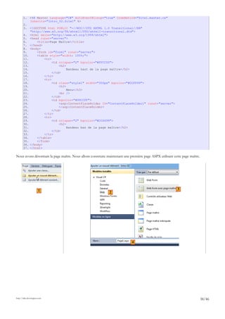1. <%@ Master Language="C#" AutoEventWireup="true" CodeBehind="Site1.master.cs"
Inherits="Intro_02.Site1" %>
2.
3. <!DOCTYPE html PUBLIC "-//W3C//DTD XHTML 1.0 Transitional//EN"
"http://www.w3.org/TR/xhtml1/DTD/xhtml1-transitional.dtd">
4. <html xmlns="http://www.w3.org/1999/xhtml">
5. <head runat="server">
6. <title>Page Maître</title>
7. </head>
8. <body>
9. <form id="form1" runat="server">
10. <table style="width: 100%;">
11. <tr>
12. <td colspan="2" bgcolor="#FFCC00">
13. <h2>
14. Bandeau haut de la page maître</h2>
15. </td>
16. </tr>
17. <tr>
18. <td class="style1" width="300px" bgcolor="#CCFF99">
19. <h3>
20. Menu</h3>
21. <br />
22. </td>
23. <td bgcolor="#99CCFF">
24. <asp:ContentPlaceHolder ID="ContentPlaceHolder1" runat="server">
25. </asp:ContentPlaceHolder>
26. </td>
27. </tr>
28. <tr>
29. <td colspan="2" bgcolor="#CC6699">
30. <h2>
31. Bandeau bas de la page maître</h2>
32. </td>
33. </tr>
34. </table>
35. </form>
36. </body>
37. </html>
Nous avons désormais la page maître. Nous allons construire maintenant une première page ASPX utilisant cette page maître.
http://tahe.developpez.com
38/46
1 2
3
4
 