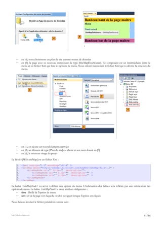 • en [4], nous choisissons un plan de site comme source de données
• en [5], la page avec ce nouveau composant de type [SiteMapDataSource]. Ce composant est un intermédiaire entre le
menu et un fichier Xml qui liste les options de menu. Nous créons maintenant le fichier Xml qui va décrire la structure du
menu.
• en [1], on ajoute un nouvel élément au projet
• en [2], un élément de type [Plan de site] est choisi et son nom donné en [3]
• en [4], le nouveau visage du projet
Le fichier [Web.siteMap] est un fichier Xml :
1. <?xml version="1.0" encoding="utf-8" ?>
2. <siteMap xmlns="http://schemas.microsoft.com/AspNet/SiteMap-File-1.0" >
3. <siteMapNode url="" title="" description="">
4. <siteMapNode url="" title="" description="" />
5. <siteMapNode url="" title="" description="" />
6. </siteMapNode>
7. </siteMap>
La balise <siteMapNode> va servir à définir une option du menu. L'imbrication des balises sera reflétée par une imbrication des
options de menu. La balise <siteMapNode> a deux attributs obligatoires :
• titre : libellé de l'option de menu
• url : url de la page vers laquelle on doit naviguer lorsque l'option est cliquée
Nous faisons évoluer le fichier précédent comme suit :
http://tahe.developpez.com
41/46
4
5
1
2
3
4
 