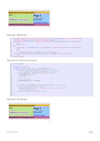 [Page1.aspx] – Mode [Source]
1. <%@ Page Title="" Language="C#" MasterPageFile="~/Site1.Master" AutoEventWireup="true"
CodeBehind="Page1.aspx.cs" Inherits="Intro_02.Page1" %>
2. <asp:Content ID="Content1" ContentPlaceHolderID="ContentPlaceHolder1" runat="server">
3. <h1>
4. Page 1</h1>
5. <p>
6. <asp:Label ID="LabelMessage" runat="server" EnableViewState="False"></asp:Label>
7. </p>
8. <p>
9. <asp:LinkButton ID="LinkButton1" runat="server"
onclick="LinkButton1_Click">Server.Transfer vers Page 2</asp:LinkButton>
10. </p>
11. </asp:Content>
[Page1.aspx.cs] – Code de contrôle de la page
1. using System;
2.
3. namespace Intro_02 {
4. public partial class Page1 : System.Web.UI.Page {
5. protected void Page_Load(object sender, EventArgs e) {
6. // on récupère un éventuel message dans la session
7. string message = Session["message"] as string;
8. if (message == null) {
9. message = "";
10. }
11. // on l'affiche
12. LabelMessage.Text = message;
13. }
14.
15. protected void LinkButton1_Click(object sender, EventArgs e) {
16. // on crée un message pour Page 2
17. Context.Items["message"] = "Message de Page 1 pour Page 2";
18. // tranfert vers Page 2
19. Server.Transfer("Page2.aspx", true);
20. }
21. }
22. }
[Page2.aspx] – Mode [Design]
http://tahe.developpez.com
43/46
 
