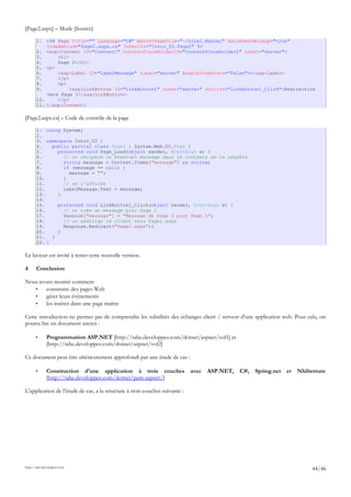 [Page2.aspx] – Mode [Source]
1. <%@ Page Title="" Language="C#" MasterPageFile="~/Site1.Master" AutoEventWireup="true"
CodeBehind="Page2.aspx.cs" Inherits="Intro_02.Page2" %>
2. <asp:Content ID="Content1" ContentPlaceHolderID="ContentPlaceHolder1" runat="server">
3. <h1>
4. Page 2</h1>
5. <p>
6. <asp:Label ID="LabelMessage" runat="server" EnableViewState="False"></asp:Label>
7. </p>
8. <p>
9. <asp:LinkButton ID="LinkButton1" runat="server" onclick="LinkButton1_Click">Redirection
vers Page 1</asp:LinkButton>
10. </p>
11. </asp:Content>
[Page2.aspx.cs] – Code de contrôle de la page
1. using System;
2.
3. namespace Intro_02 {
4. public partial class Page2 : System.Web.UI.Page {
5. protected void Page_Load(object sender, EventArgs e) {
6. // on récupère un éventuel message dans le contexte de la requête
7. string message = Context.Items["message"] as string;
8. if (message == null) {
9. message = "";
10. }
11. // on l'affiche
12. LabelMessage.Text = message;
13. }
14.
15. protected void LinkButton1_Click(object sender, EventArgs e) {
16. // on crée un message pour Page 1
17. Session["message"] = "Message de Page 2 pour Page 1";
18. // on redirige le client vers Page1.aspx
19. Response.Redirect("Page1.aspx");
20. }
21. }
22. }
Le lecteur est invité à tester cette nouvelle version.
4 Conclusion
Nous avons montré comment
• construire des pages Web
• gérer leurs événements
• les insérer dans une page maître
Cette introduction ne permet pas de comprendre les subtilités des échanges client / serveur d'une application web. Pour cela, on
pourra lire un document ancien :
• Programmation ASP.NET [http://tahe.developpez.com/dotnet/aspnet/vol1] et
[http://tahe.developpez.com/dotnet/aspnet/vol2]
Ce document peut être ultérieurement approfondi par une étude de cas :
• Construction d'une application à trois couches avec ASP.NET, C#, Spring.net et Nhibernate
[http://tahe.developpez.com/dotnet/pam-aspnet/]
L'application de l'étude de cas, a la structure à trois couches suivante :
http://tahe.developpez.com
44/46
 