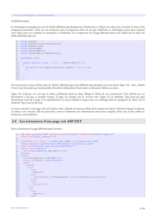<form id="form1" runat="server">
de [Default.aspx].
Le développeur interagit peu avec le fichier [Default.aspx.designer.cs]. Néanmoins ce fichier est utile pour connaître la classe d'un
composant particulier. Ainsi on voit ci-dessous que le composant form1 est de type HtmlForm. Le développeur peut alors explorer
cette classe pour en connaître les propriétés et méthodes. Les composants de la page [Default.aspx] sont utilisés par la classe du
fichier [Default.aspx.cs] :
1. using System;
2. using System.Collections.Generic;
3. using System.Linq;
4. using System.Web;
5. using System.Web.UI;
6. using System.Web.UI.WebControls;
7.
8. namespace Intro
9. {
10. public partial class _Default : System.Web.UI.Page
11. {
12. protected void Page_Load(object sender, EventArgs e)
13. {
14.
15. }
16. }
17. }
On notera que la classe définie dans les fichiers [Default.aspx.cs] et [Default.aspx.designer.cs] est la même (ligne 10) : Intro._Default.
C'est le mot clé partial qui rend possible d'étendre la déclaration d'une classe sur plusieurs fichiers, ici deux.
Ligne 10, ci-dessus, on voit que la classe [_Default] étend la classe [Page] et hérite de ses événements. L'un d'entre-eux est
l'événement Load qui se produit lorsque la page est chargée par le serveur web. Ligne 12, la méthode Page_Load qui gère
l'événement Load de la page. C'est généralement ici qu'on initialise la page avant son affichage dans le navigateur du client. Ici, la
méthode Page_Load ne fait rien.
La classe associée à une page web, ici la classe Intro._Default, est créée au début de la requête du client et détruite lorsque la réponse
au client a été envoyée. Elle ne peut donc servir à mémoriser des informations entre deux requêtes. Pour cela il faut utiliser la
notion de session utilisateur.
2.4 Les événements d'une page web ASP.NET
Nous construisons la page [Default.aspx] suivante :
1. <%@ Page Language="C#" AutoEventWireup="true" CodeBehind="Default.aspx.cs"
Inherits="Intro._Default" %>
2.
3. <!DOCTYPE html PUBLIC "-//W3C//DTD XHTML 1.0 Transitional//EN"
"http://www.w3.org/TR/xhtml1/DTD/xhtml1-transitional.dtd">
4. <html xmlns="http://www.w3.org/1999/xhtml">
5. <head runat="server">
6. <title>Introduction ASP.NET</title>
7. </head>
8. <body>
9. <h3>Introduction à ASP.NET</h3>
10. <form id="form1" runat="server">
11. <div>
12. <table>
13. <tr>
14. <td>
15. Nom</td>
16. <td>
17. <asp:TextBox ID="TextBoxNom" runat="server"></asp:TextBox>
18. </td>
19. <td>
20. &nbsp;</td>
21. </tr>
22. <tr>
23. <td>
24. Age</td>
25. <td>
http://tahe.developpez.com
6/46
 