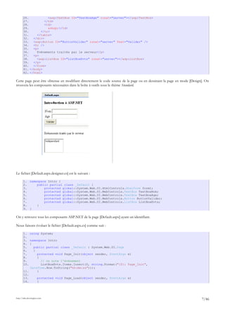 26. <asp:TextBox ID="TextBoxAge" runat="server"></asp:TextBox>
27. </td>
28. <td>
29. &nbsp;</td>
30. </tr>
31. </table>
32. </div>
33. <asp:Button ID="ButtonValider" runat="server" Text="Valider" />
34. <hr />
35. <p>
36. Evénements traités par le serveur</p>
37. <p>
38. <asp:ListBox ID="ListBoxEvts" runat="server"></asp:ListBox>
39. </p>
40. </form>
41. </body>
42. </html>
Cette page peut être obtenue en modifiant directement le code source de la page ou en dessinant la page en mode [Design]. On
trouvera les composants nécessaires dans la boîte à outils sous le thème Standard.
Le fichier [Default.aspx.designer.cs] est le suivant :
1. namespace Intro {
2. public partial class _Default {
3. protected global::System.Web.UI.HtmlControls.HtmlForm form1;
4. protected global::System.Web.UI.WebControls.TextBox TextBoxNom;
5. protected global::System.Web.UI.WebControls.TextBox TextBoxAge;
6. protected global::System.Web.UI.WebControls.Button ButtonValider;
7. protected global::System.Web.UI.WebControls.ListBox ListBoxEvts;
8. }
9. }
On y retrouve tous les composants ASP.NET de la page [Default.aspx] ayant un identifiant.
Nous faisons évoluer le fichier [Default.aspx.cs] comme suit :
1. using System;
2.
3. namespace Intro
4. {
5. public partial class _Default : System.Web.UI.Page
6. {
7. protected void Page_Init(object sender, EventArgs e)
8. {
9. // on note l'événement
10. ListBoxEvts.Items.Insert(0, string.Format("{0}: Page_Init",
DateTime.Now.ToString("hh:mm:ss")));
11. }
12.
13. protected void Page_Load(object sender, EventArgs e)
14. {
http://tahe.developpez.com
7/46
 