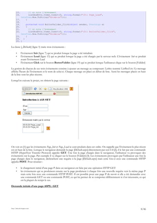 15. // on note l'événement
16. ListBoxEvts.Items.Insert(0, string.Format("{0}: Page_Load",
DateTime.Now.ToString("hh:mm:ss")));
17. }
18.
19. protected void ButtonValider_Click(object sender, EventArgs e)
20. {
21. // on note l'événement
22. ListBoxEvts.Items.Insert(0, string.Format("{0}: ButtonValider_Click",
DateTime.Now.ToString("hh:mm:ss")));
23. }
24. }
25. }
La classe [_Default] (ligne 5) traite trois événements :
• l'événement Init (ligne 7) qui se produit lorsque la page a été initialisée
• l'événement Load (ligne 13) qui se produit lorsque la page a été chargée par le serveur web. L'événement Init se produit
avant l'événement Load.
• l'événement Click sur le bouton ButtonValider (ligne 19) qui se produit lorsque l'utilisateur clique sur le bouton [Valider]
La gestion de chacun de ces trois événements consiste à ajouter un message au composant Listbox nommé ListBoxEvts. Ce message
affiche l'heure de l'événement et le nom de celui-ci. Chaque message est placé en début de liste. Aussi les messages placés en haut
de la liste sont les plus récents.
Lorsqu'on exécute le projet, on obtient la page suivante :
On voit en [1] que les événements Page_Init et Page_Load se sont produits dans cet ordre. On rappelle que l'événement le plus récent
est en haut de la liste. Lorsque le navigateur demande la page [Default.aspx] directement par son Url [2], il le fait par une commande
HTTP (HyperText Transfer Protocol) appelée GET. Une fois la page chargée dans le navigateur, l'utilisateur va provoquer des
événements sur la page. Par exemple il va cliquer sur le bouton [Valider] [3]. Les événements provoqués par l'utilisateur une fois la
page chargée dans le navigateur, déclenchent une requête à la page [Default.aspx] mais cette fois-ci avec une commande HTTP
appelée POST. Pour résumer :
• le chargement initial d'une page P dans un navigateur est faite par une opération HTTP GET
• les événements qui se produisent ensuite sur la page produisent à chaque fois une nouvelle requête vers la même page P
mais cette fois avec une commande HTTP POST. Il est possible pour une page P de savoir si elle a été demandée avec
une commande GET ou une commande POST, ce qui lui permet de se comporter différemment si c'est nécessaire, ce qui
est la plupart du temps le cas.
Demande initiale d'une page ASPX : GET
http://tahe.developpez.com
8/46
3
2
1
 