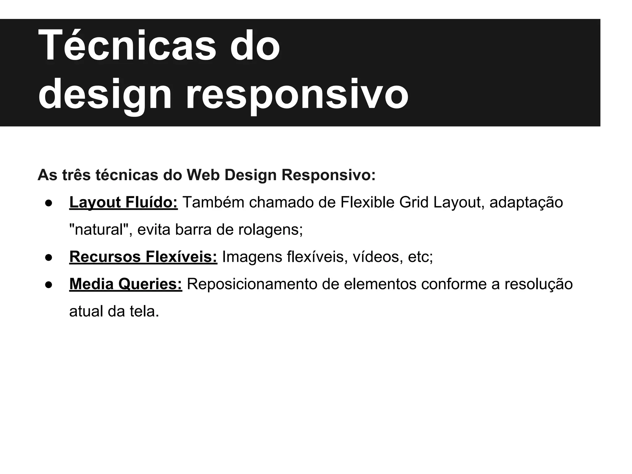 Técnicas do
design responsivo
As três técnicas do Web Design Responsivo:
● Layout Fluído: Também chamado de Flexible Grid Layout, adaptação
"natural", evita barra de rolagens;
● Recursos Flexíveis: Imagens flexíveis, vídeos, etc;
● Media Queries: Reposicionamento de elementos conforme a resolução
atual da tela.
 