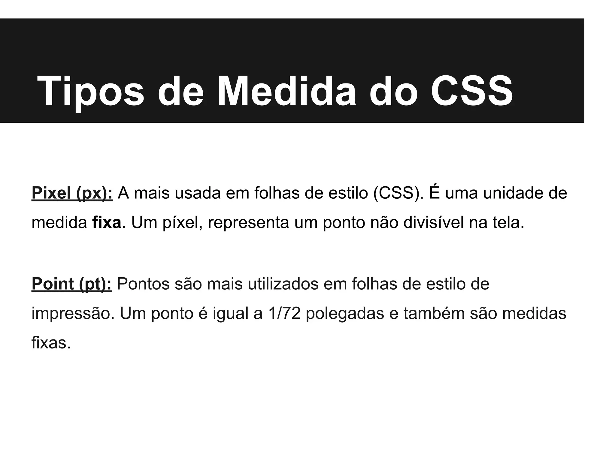 Tipos de Medida do CSS
Pixel (px): A mais usada em folhas de estilo (CSS). É uma unidade de
medida fixa. Um píxel, representa um ponto não divisível na tela.
Point (pt): Pontos são mais utilizados em folhas de estilo de
impressão. Um ponto é igual a 1/72 polegadas e também são medidas
fixas.
 