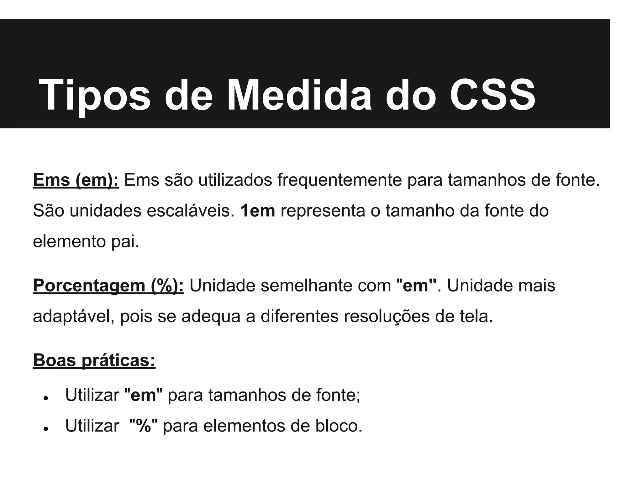 Tipos de Medida do CSS
Ems (em): Ems são utilizados frequentemente para tamanhos de fonte.
São unidades escaláveis. 1em representa o tamanho da fonte do
elemento pai.
Porcentagem (%): Unidade semelhante com "em". Unidade mais
adaptável, pois se adequa a diferentes resoluções de tela.
Boas práticas:
● Utilizar "em" para tamanhos de fonte;
● Utilizar "%" para elementos de bloco.
 