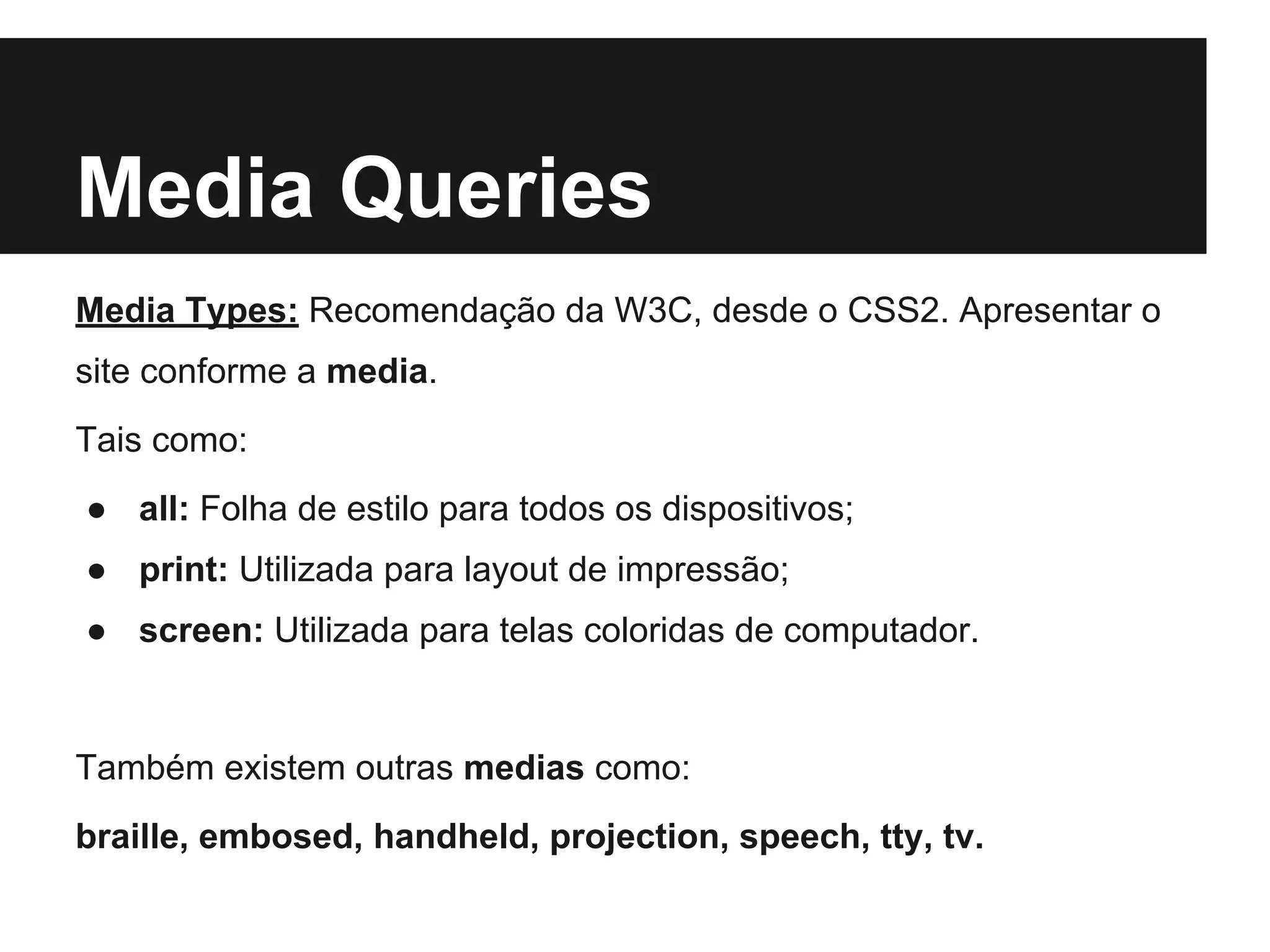 Media Queries
Media Types: Recomendação da W3C, desde o CSS2. Apresentar o
site conforme a media.
Tais como:
● all: Folha de estilo para todos os dispositivos;
● print: Utilizada para layout de impressão;
● screen: Utilizada para telas coloridas de computador.
Também existem outras medias como:
braille, embosed, handheld, projection, speech, tty, tv.
 