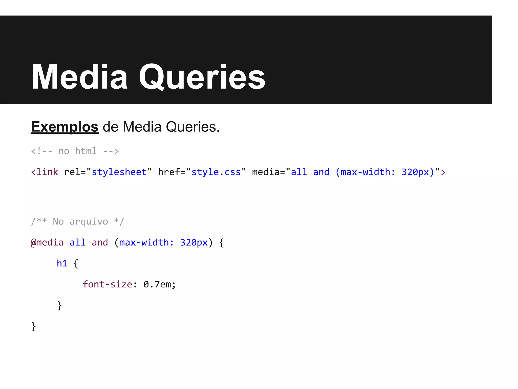 Media Queries
Exemplos de Media Queries.
<!-- no html -->
<link rel="stylesheet" href="style.css" media="all and (max-width: 320px)">
/** No arquivo */
@media all and (max-width: 320px) {
h1 {
font-size: 0.7em;
}
}
 