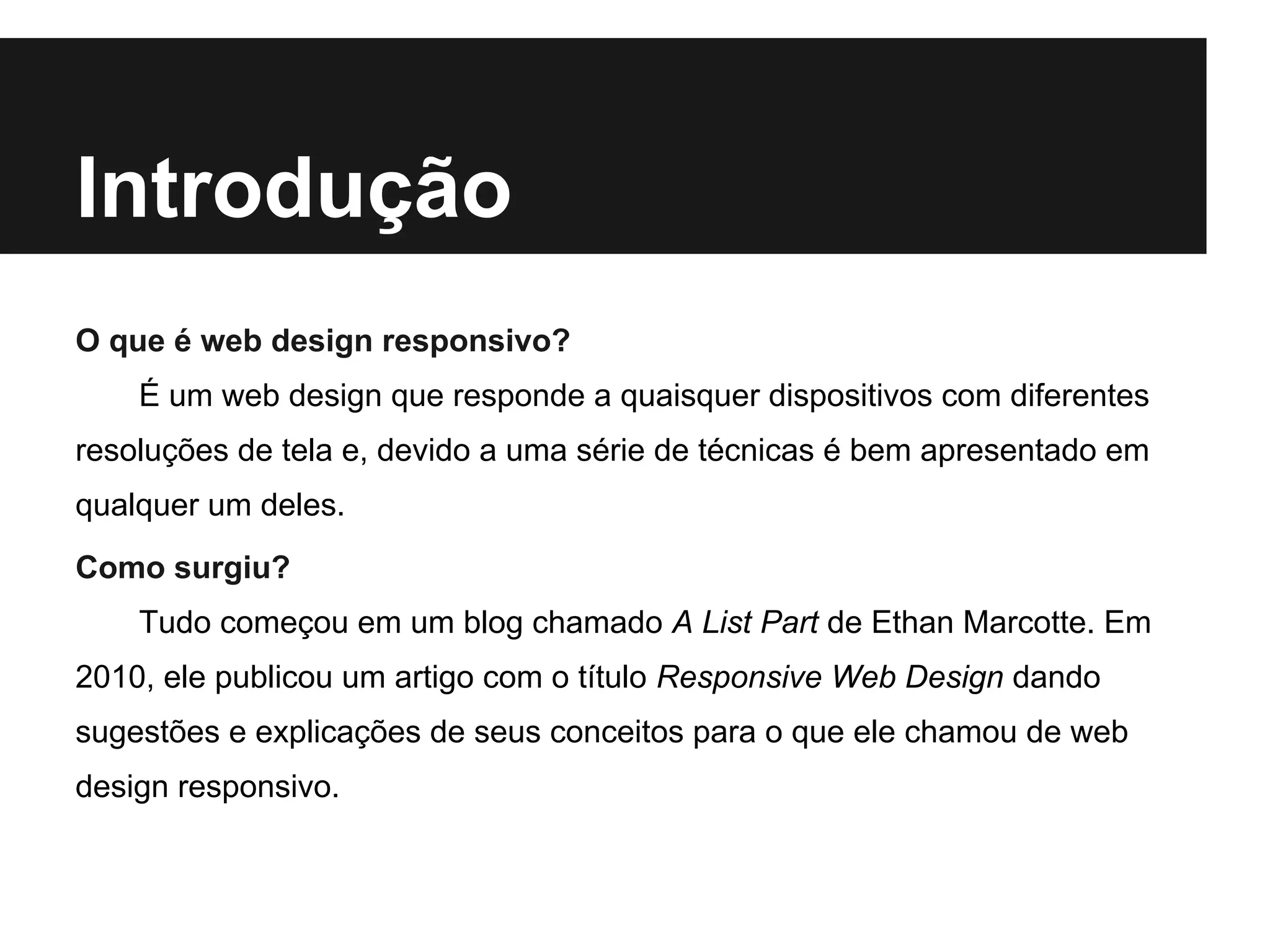 Introdução
O que é web design responsivo?
É um web design que responde a quaisquer dispositivos com diferentes
resoluções de tela e, devido a uma série de técnicas é bem apresentado em
qualquer um deles.
Como surgiu?
Tudo começou em um blog chamado A List Part de Ethan Marcotte. Em
2010, ele publicou um artigo com o título Responsive Web Design dando
sugestões e explicações de seus conceitos para o que ele chamou de web
design responsivo.
 
