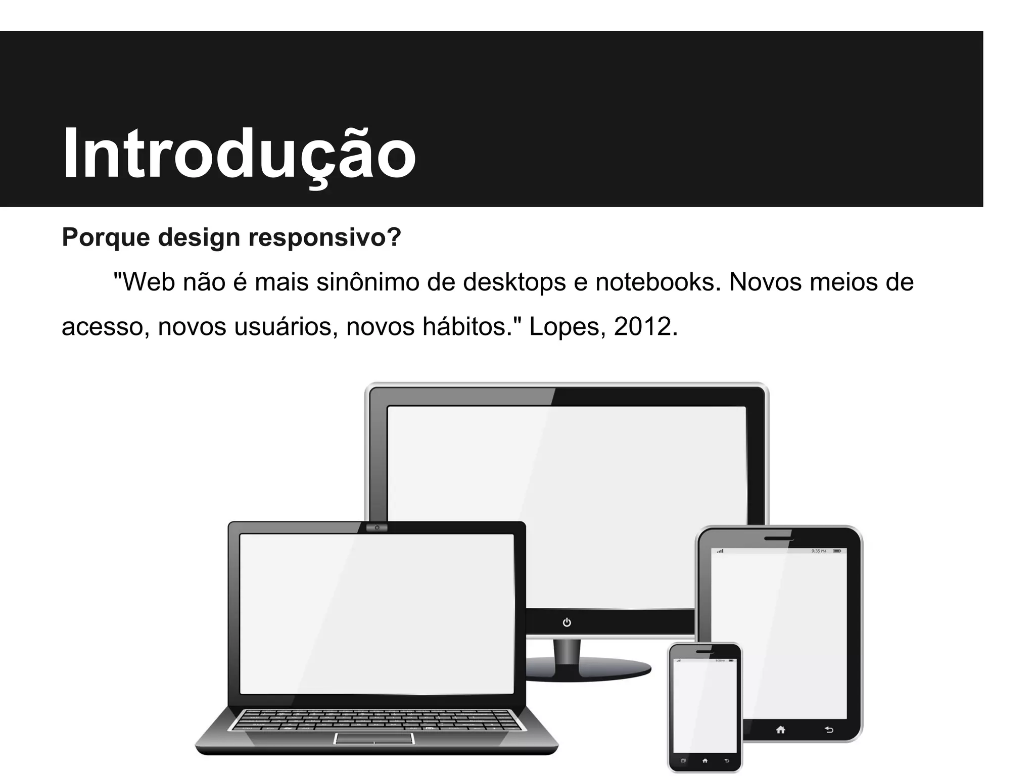 Introdução
Porque design responsivo?
"Web não é mais sinônimo de desktops e notebooks. Novos meios de
acesso, novos usuários, novos hábitos." Lopes, 2012.
 