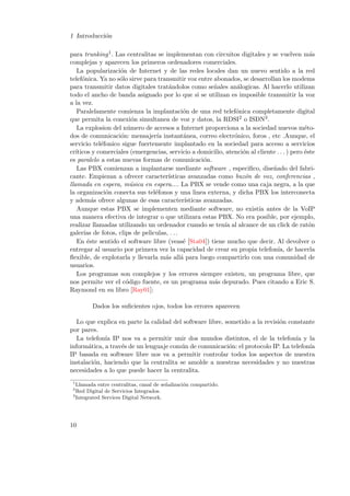 1 Introducci´n
o
para trunking 1 . Las centralitas se implementan con circuitos digitales y se vuelven m´s
a
complejas y aparecen los primeros ordenadores comerciales.
La popularizaci´n de Internet y de las redes locales dan un nuevo sentido a la red
o
telef´nica. Ya no s´lo sirve para transmitir voz entre abonados, se desarrollan los modems
o
o
para transmitir datos digitales trat´ndolos como se˜ales an´logicas. Al hacerlo utilizan
a
n
a
todo el ancho de banda asignado por lo que si se utilizan es imposible transmitir la voz
a la vez.
Paralelamente comienza la implantaci´n de una red telef´nica completamente digital
o
o
que permita la conexi´n simultanea de voz y datos, la RDSI2 o ISDN3 .
o
La explosion del n´mero de accesos a Internet proporciona a la sociedad nuevos m´tou
e
dos de comunicaci´n: mensajer´ instant´nea, correo electr´nico, foros , etc .Aunque, el
o
ıa
a
o
servicio tel´fonico sigue fuertemente implantado en la sociedad para acceso a servicios
e
cr´
ıticos y comerciales (emergencias, servicio a domicilio, atenci´n al cliente . . . ) pero ´ste
o
e
es paralelo a estas nuevas formas de comunicaci´n.
o
Las PBX comienzan a implantarse mediante software , especiﬁco, dise˜ado del fabrin
cante. Empiezan a ofrecer caracter´
ısticas avanzadas como buz´n de voz, conferencias ,
o
llamada en espera, m´sica en espera.... La PBX se vende como una caja negra, a la que
u
la organizaci´n conecta sus tel´fonos y una linea externa, y dicha PBX los interconecta
o
e
y adem´s ofrece algunas de esas caracter´
a
ısticas avanzadas.
Aunque estas PBX se implementen mediante software, no exist´ antes de la VoIP
ıa
una manera efectiva de integrar o que utilizara estas PBX. No era posible, por ejemplo,
realizar llamadas utilizando un ordenador cuando se ten´ al alcance de un click de rat´n
ıa
o
galer´ de fotos, clips de peliculas, . . .
ıas
En ´ste sentido el software libre (veas´ [Sta04]) tiene mucho que decir. Al devolver o
e
e
entregar al usuario por primera vez la capacidad de crear su propia telefon´ de hacerla
ıa,
ﬂexible, de explotarla y llevarla m´s all´ para luego compartirlo con una comunidad de
a
a
usuarios.
Los programas son complejos y los errores siempre existen, un programa libre, que
nos permite ver el c´digo fuente, es un programa m´s depurado. Pues citando a Eric S.
o
a
Raymond en su libro [Ray01]:
Dados los suﬁcientes ojos, todos los errores aparecen
Lo que explica en parte la calidad del software libre, sometido a la revisi´n constante
o
por pares.
La telefon´ IP nos va a permitir unir dos mundos distintos, el de la telefon´ y la
ıa
ıa
inform´tica, a trav´s de un lenguaje com´n de comunicaci´n: el protocolo IP. La telefon´
a
e
u
o
ıa
IP basada en software libre nos va a permitir controlar todos los aspectos de nuestra
instalaci´n, haciendo que la centralita se amolde a nuestras necesidades y no nuestras
o
necesidades a lo que puede hacer la centralita.
1

Llamada entre centralitas, canal de se˜alizaci´n compartido.
n
o
Red Digital de Servicios Integrados.
3
Integrated Services Digital Network.
2

10

 