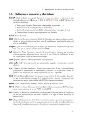 1.1 Deﬁniciones, acr´nimos y abreviaturas
o

1.1.

Deﬁniciones, acr´nimos y abreviaturas
o

B2BUA (Back to Back user agent) Agente de usuario de extremo a extremo, es una
entidad del protocolo SIP, seg´n el RFC de SIP ([RSC+ 02]), un B2BUA tiene las
u
siguientes funciones:
Gestion de llamadas (facturaci´n, desconexi´n automatica . . . )
o
o
Interconexi´n de red(adaptaci´n de protocolos)
o
o
Ocultar la estructura de la red (direcciones privadas, topologias de red)
Transcodiﬁcaci´n entre las dos partes de una llamada.
o
BBDD Bases de datos.
CDR (Call Detail Record) registro en detalle de llamadas, que almacena datos pertenecientes al origen, destino, duraci´n y otros de una llamada para la tariﬁcaci´n o el
o
o
control en la PBX.
Dialplan , plan de marcado. Conjunto de reglas que determinan las extensiones y servicios a las que se pueden acceder desde una PBX.
IVR (Interactive Voice Response), respuesta de voz interactiva sistemas que permiten
realizar gestiones inform´ndonos a trav´s de la voz. Como en los buzones de voz
a
e
de los m´viles y ﬁjos o la reserva de entradas.
o
Jitter peque˜o retraso o latencia producida entre paquetes.
n
Jitter-buﬀer buﬀer de compensaci´n que almacena los paquetes entrantes para corregir
o
el jitter.
NAT (Network Address Translation) Traducci´n de direcciones de red. Pr´ctica utilizada
o
a
para evitar el agotamiento de direcciones IP p´blicas. En las que una o varias IP
u
p´blicas son utilizadas por varios dispositivos con una IP privada.
u
PBX (Private Branch Exchange) literalmente rama privada de intercambio, dispositivo que permite la interconexi´n de telefonos (en este contexto extensiones), que
o
interconectan una o varias salidas a la PSTN con estas extensiones.
POTS (Plain Old telephony Service), antiguo servicio de telefon´ plano.
ıa
PSTN (Public Switched Telephone Network), Red telef´nica conmutada (RTC), red que
o
surge como evoluci´n de la red POTS o de la RTB
o
QoS (Quality of Service) la calidad de servicio son una serie de tecnolog´ de los equipos
ıas
de red que garantizan que una cierta cantidad o un tipo de datos llegar´ en un
a
tiempo dado.
RFC (Request For comments) Serie de documentos normativos y constituyentes de protocolos de red, buenas practicas para administradores de red y otros. Hay diferentes
tipos desde estandares aceptados, a borradores o a simples recomendaciones.

11

 