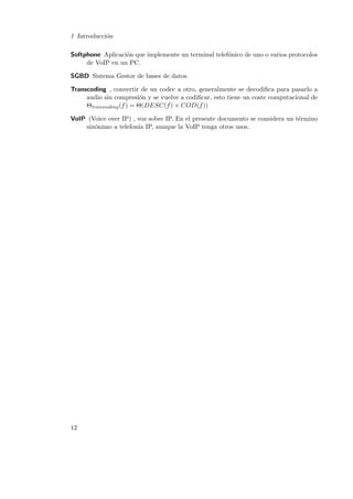 1 Introducci´n
o
Softphone Aplicaci´n que implemente un terminal telef´nico de uno o varios protocolos
o
o
de VoIP en un PC.
SGBD Sistema Gestor de bases de datos.
Transcoding , convertir de un codec a otro, generalmente se decodiﬁca para pasarlo a
audio sin compresi´n y se vuelve a codiﬁcar, esto tiene un coste computacional de
o
Θtranscoding (f ) = Θ(DESC(f ) + COD(f ))
VoIP (Voice over IP) , voz sobre IP. En el presente documento se considera un t´rmino
e
sin´nimo a telefon´ IP, aunque la VoIP tenga otros usos.
o
ıa

12

 