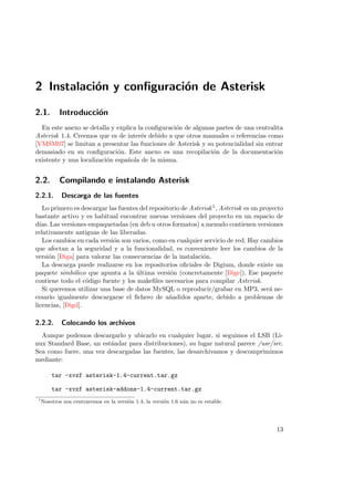 2 Instalaci´n y conﬁguraci´n de Asterisk
o
o
2.1.

Introducci´n
o

En este anexo se detalla y explica la conﬁguraci´n de algunas partes de una centralita
o
Asterisk 1.4. Creemos que es de inter´s debido a que otros manuales o referencias como
e
[VMSM07] se limitan a presentar las funciones de Asterisk y su potencialidad sin entrar
demasiado en su conﬁguraci´n. Este anexo es una recopilaci´n de la documentaci´n
o
o
o
existente y una localizaci´n espa˜ola de la misma.
o
n

2.2.

Compilando e instalando Asterisk

2.2.1.

Descarga de las fuentes

Lo primero es descargar las fuentes del repositorio de Asterisk 1 , Asterisk es un proyecto
bastante activo y es habitual encontrar nuevas versiones del proyecto en un espacio de
d´ Las versiones empaquetadas (en deb u otros formatos) a menudo contienen versiones
ıas.
relativamente antiguas de las liberadas.
Los cambios en cada versi´n son varios, como en cualquier servicio de red. Hay cambios
o
que afectan a la seguridad y a la funcionalidad, es conveniente leer los cambios de la
versi´n [Diga] para valorar las consecuencias de la instalaci´n.
o
o
La descarga puede realizarse en los repositorios oﬁciales de Digium, donde existe un
paquete simb´lico que apunta a la ultima versi´n (concretamente [Dige]). Ese paquete
o
´
o
contiene todo el c´digo fuente y los makeﬁles necesarios para compilar Asterisk.
o
Si queremos utilizar una base de datos MySQL o reproducir/grabar en MP3, ser´ nea
cesario igualmente descargarse el ﬁchero de a˜adidos aparte, debido a problemas de
n
licencias, [Digd].

2.2.2.

Colocando los archivos

Aunque podemos descargarlo y ubicarlo en cualquier lugar, si seguimos el LSB (Linux Standard Base, un est´ndar para distribuciones), su lugar natural parece /usr/src.
a
Sea como fuere, una vez descargadas las fuentes, las desarchivamos y descomprimimos
mediante:
tar -xvzf asterisk-1.4-current.tar.gz
tar -xvzf asterisk-addons-1.4-current.tar.gz
1

Nosotros nos centraremos en la versi´n 1.4, la versi´n 1.6 a´n no es estable.
o
o
u

13

 