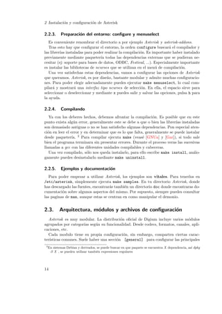 2 Instalaci´n y conﬁguraci´n de Asterisk
o
o

2.2.3.

Preparaci´n del entorno: conﬁgure y menuselect
o

Es conveniente renombrar el directorio a por ejemplo Asterisk y asterisk-addons.
Tras esto hay que conﬁgurar el entorno, la orden configure buscar´ el compilador y
a
las librer´ instaladas para poder realizar la compilaci´n. Es importante haber instalado
ıas
o
previamente mediante paqueter´ todas las dependencias externas que se pudieran neıa
cesitar (ej: soporte para bases de datos, ODBC, Festival, ...). Especialmente importante
es instalar las bibliotecas de ncurses que se utilizan en el men´ de compilaci´n.
u
o
Una vez satisfechas estas dependencias, vamos a conﬁgurar las opciones de Asterisk
que queramos. Asterisk, es por dise˜o, bastante modular y admite muchas conﬁguracion
nes. Para poder elegir adecuadamente puedes ejecutar make menuselect, lo cual compilar´ y mostrar´ una interfaz tipo ncurses de selecci´n. En ella, el espacio sirve para
a
a
o
seleccionar o deseleccionar y mediante x puedes salir y salvar las opciones, pulsa h para
la ayuda.

2.2.4.

Compilando

Ya con los deberes hechos, debemos afrontar la compilaci´n. Es posible que en este
o
punto exista alg´n error, generalmente este se debe a que o bien las librer´ instaladas
u
ıas
son demasiado antiguas o no se han satisfecho algunas dependencias. Pon especial atenci´n en leer el error y en determinar que es lo que falta, generalmente se puede instalar
o
desde paqueter´ 2 Para compilar ejecuta make (veas´ [GNUa] y [Gar]), si todo sale
ıa.
e
bien el programa terminara sin presentar errores. Durante el proceso veras las sucesivas
llamadas a gcc con las diferentes unidades compilables y cabeceras.
Una vez compilado, s´lo nos queda instalarlo, para ello escribe make install, an´loo
a
gamente puedes desinstalarlo mediante make uninstall.

2.2.5.

Ejemplos y documentaci´n
o

Para poder empezar a utilizar Asterisk, los ejemplos son vitales. Para tenerlos en
/etc/asterisk, simplemente ejecuta make samples. En tu directorio Asterisk, donde
has descargado las fuentes, encontrar´s tambi´n un directorio doc donde encontraras doa
e
cumentaci´n sobre algunos aspectos del mismo. Por supuesto, siempre puedes consultar
o
las paginas de man, aunque estas se centran en como manipular el demonio.

2.3.

Arquitectura, m´dulos y archivos de conﬁguraci´n
o
o

Asterisk es muy modular. La distribuci´n oﬁcial de Digium incluye varios m´dulos
o
o
agrupados por categor´ seg´n su funcionalidad. Desde codecs, formatos, canales, apliıas
u
caciones, etc.
Cada modulo tiene su propia conﬁguraci´n, sin embargo, comparten ciertas caraco
ter´
ısticas comunes. Suele haber una secci´n [general] para conﬁgurar las principales
o
2

En sistemas Debian y derivados, se puede buscar en que paquete se encuentra X dependencia, as´ dpkg
ı
-S X , se pueden utilizar tambi´n expresiones regulares
e

14

 