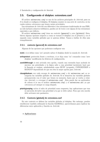 2 Instalaci´n y conﬁguraci´n de Asterisk
o
o

2.5.

Conﬁgurando el dialplan: extensions.conf

El archivo extensions.conf es uno de los archivos principales de Asterisk, pues en
´l es donde se conﬁgura el dialplan. El dialplan consiste en una serie de contextos, en los
e
cuales existen extensiones que tienen varias prioridades.
Las extensiones de Asterisk son diferentes a las extensiones tradicionales de una PBX,
no solo incluyen n´meros telef´nicos, pueden ser de texto o ser alguna de las extensiones
u
o
especiales o por defecto.
El archivo extensions.conf tiene un contexto [general] y otro [globals]. Establecen algunas opciones respecto a como se tratar´ el dialplan (en el primero) y en el
a
segundo como variables globales que se quieran deﬁnir. Vamos a hablar de ellos m´s
a
tranquilamente.

2.5.1.

contexto [general] de extensions.conf

Algunas de las opciones que podremos conﬁgurar son:
static si se deﬁne como ’yes’ permite salvar el dialplan desde la consola de Asterisk.
writeprotect protecci´n frente a escritura, si se deja como ’no’ comandos como ’save
o
dialplan’ modiﬁcar´n los ﬁcheros de conﬁguraci´n.
a
o
autofallthrough si est´ activada esta opci´n, cuando una extensi´n haya acabado de
a
o
o
ejecutar sus prioridades o la l´gica salte a una prioridad inexistente har´ que
o
a
la llamada se cuelgue, se˜aliz´ndola como BUSY (ocupada), CONGESTION o
n a
HANGUP dependiendo de que sea ´sta la mejor opci´n para Asterisk.
e
o
clearglobalvars con cada recarga de extensions.conf o de extensions.ael se recargar´n las variables globales de Asterisk. Si se desactiva las variables globales
a
permanecer´n con el valor que tienen en memoria, hasta que se vuelva a reinia
ciar Asterisk y a recargar el extensions.conf . Esto puede dar un quebradero
de cabeza si se usa el archivo extensions.conf y el extensions.ael ya que
extensions.ael siempre se carga despu´s.
e
priorityjumping activa el salto de prioridad como respuesta, hay aplicaciones que tras
su ejecuci´n devuelve una prioridad a la que se debe saltar. Para que esto suceda
o
debe activarse este par´metro.
a

2.5.2.

Contexto [globals] de extensions.conf

En este contexto se deﬁnen las variables globales al dialplan. Sin embargo, pueden
establecerse tambi´n utilizando la funci´n GLOBAL(), aprovechamos para explicar las
e
o
diferencias entre aplicaci´n y funci´n en Asterisk.
o
o

Aplicaciones

16

 