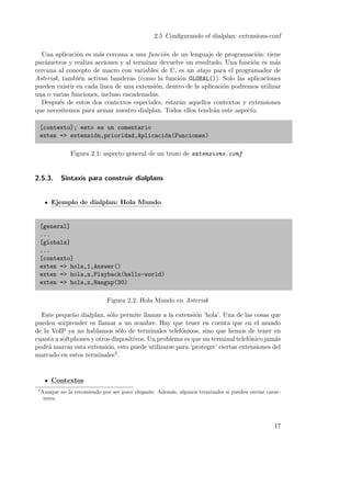 2.5 Conﬁgurando el dialplan: extensions.conf
Una aplicaci´n es m´s cercana a una funci´n de un lenguaje de programaci´n: tiene
o
a
o
o
par´metros y realiza acciones y al terminar devuelve un resultado. Una funci´n es m´s
a
o
a
cercana al concepto de macro con variables de C, es un atajo para el programador de
Asterisk, tambi´n activan banderas (como la funci´n GLOBAL()). Solo las aplicaciones
e
o
pueden existir en cada l´
ınea de una extensi´n, dentro de la aplicaci´n podremos utilizar
o
o
una o varias funciones, incluso encadenadas.
Despu´s de estos dos contextos especiales, estar´n aquellos contextos y extensiones
e
a
que necesitemos para armar nuestro dialplan. Todos ellos tendr´n este aspecto.
a
[contexto]; esto es un comentario
exten => extensi´n,prioridad,Aplicaci´n(Funciones)
o
o
Figura 2.1: aspecto general de un trozo de extensions.conf

2.5.3.

Sintaxis para construir dialplans

Ejemplo de dialplan: Hola Mundo

[general]
...
[globals]
...
[contexto]
exten => hola,1,Answer()
exten => hola,n,Playback(hello-world)
exten => hola,n,Hangup(30)
Figura 2.2: Hola Mundo en Asterisk
Este peque˜o dialplan, s´lo permite llamar a la extensi´n ’hola’. Una de las cosas que
n
o
o
pueden sorprender es llamar a un nombre. Hay que tener en cuenta que en el mundo
de la VoIP ya no hablamos s´lo de terminales telef´nicos, sino que hemos de tener en
o
o
cuanta a softphones y otros dispositivos. Un problema es que un terminal telef´nico jam´s
o
a
podr´ marcar esta extensi´n, esto puede utilizarse para ’proteger’ ciertas extensiones del
a
o
marcado en estos terminales4 .

Contextos
4

Aunque no la recomiendo por ser poco elegante. Adem´s, algunos terminales si pueden enviar caraca
teres.

17

 