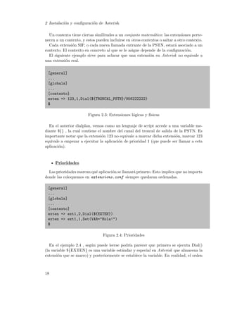 2 Instalaci´n y conﬁguraci´n de Asterisk
o
o
Un contexto tiene ciertas similitudes a un conjunto matem´tico: las extensiones pertea
necen a un contexto, y estos pueden incluirse en otros contextos o saltar a otro contexto.
Cada extensi´n SIP, o cada nueva llamada entrante de la PSTN, estar´ asociado a un
o
a
contexto. El contexto en concreto al que se le asigne depende de la conﬁguraci´n.
o
El siguiente ejemplo sirve para aclarar que una extensi´n en Asterisk no equivale a
o
una extensi´n real.
o
[general]
...
[globals]
...
[contexto]
exten => 123,1,Dial(${TRONCAL_PSTN}/956222222)
$
Figura 2.3: Extensiones l´gicas y f´
o
ısicas
En el anterior dialplan, vemos como un lenguaje de script accede a una variable mediante ${} , la cual contiene el nombre del canal del troncal de salida de la PSTN. Es
importante notar que la extensi´n 123 no equivale a marcar dicha extensi´n, marcar 123
o
o
equivale a empezar a ejecutar la aplicaci´n de prioridad 1 (que puede ser llamar a esta
o
aplicaci´n).
o

Prioridades
Las prioridades marcan qu´ aplicaci´n se llamar´ primero. Esto implica que no importa
e
o
a
donde las coloquemos en extensions.conf siempre quedaran ordenadas.
[general]
...
[globals]
...
[contexto]
exten => ext1,2,Dial(${EXTEN})
exten => ext1,1,Set(VAR="Hola!")
$
Figura 2.4: Prioridades
En el ejemplo 2.4 , seg´n puede leerse podr´ parecer que primero se ejecuta Dial()
u
ıa
(la variable ${EXTEN} es una variable est´ndar y especial en Asterisk que almacena la
a
extensi´n que se marco) y posteriormente se establece la variable. En realidad, el orden
o

18

 