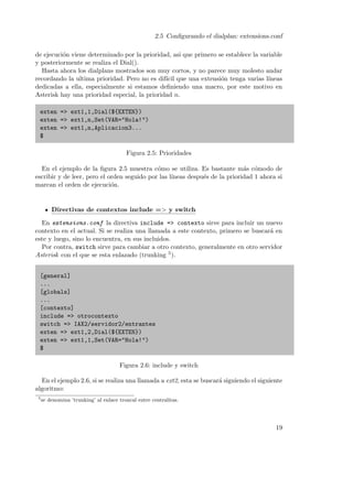 2.5 Conﬁgurando el dialplan: extensions.conf
de ejecuci´n viene determinado por la prioridad, asi que primero se establece la variable
o
y posteriormente se realiza el Dial().
Hasta ahora los dialplans mostrados son muy cortos, y no parece muy molesto andar
recordando la ultima prioridad. Pero no es dif´ que una extensi´n tenga varias l´
ıcil
o
ıneas
dedicadas a ella, especialmente si estamos deﬁniendo una macro, por este motivo en
Asterisk hay una prioridad especial, la prioridad n.
exten => ext1,1,Dial(${EXTEN})
exten => ext1,n,Set(VAR="Hola!")
exten => ext1,n,Aplicacion3...
$
Figura 2.5: Prioridades
En el ejemplo de la ﬁgura 2.5 muestra c´mo se utiliza. Es bastante m´s c´modo de
o
a o
escribir y de leer, pero el orden seguido por las l´
ıneas despu´s de la prioridad 1 ahora si
e
marcan el orden de ejecuci´n.
o

Directivas de contextos include => y switch
En extensions.conf la directiva include => contexto sirve para incluir un nuevo
contexto en el actual. Si se realiza una llamada a este contexto, primero se buscar´ en
a
este y luego, sino lo encuentra, en sus incluidos.
Por contra, switch sirve para cambiar a otro contexto, generalmente en otro servidor
Asterisk con el que se esta enlazado (trunking 5 ).
[general]
...
[globals]
...
[contexto]
include => otrocontexto
switch => IAX2/servidor2/entrantes
exten => ext1,2,Dial(${EXTEN})
exten => ext1,1,Set(VAR="Hola!")
$
Figura 2.6: include y switch
En el ejemplo 2.6, si se realiza una llamada a ext2, esta se buscar´ siguiendo el siguiente
a
algoritmo:
5

se denomina ’trunking’ al enlace troncal entre centralitas.

19

 