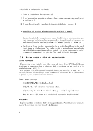 2 Instalaci´n y conﬁguraci´n de Asterisk
o
o
1. Busca la extensi´n en el contexto actual.
o
2. Si hay alguna directiva switch , s´
ıguela y busca en ese contexto y en aquellos que
se incluyan en ´l.
e
3. Si no se ha encontrado, coge el siguiente contexto incluido y vuelve a 1.

Directivas de ﬁcheros de conﬁguraci´n #include y #exec
o

La directiva #include, incorpora en ese punto el archivo que le indiquemos, hay que
tener en cuenta que la inclusi´n se realiza desde el directorio donde se encuentra los
o
archivos conﬁguraci´n (por lo general /etc/asterisk , consulta asterisk.conf ).
o
La directiva #exec <script> ejecuta el script y escribe la salida del script en el
punto donde se le indiquemos. Para poder ejecutar el script el usuario que ejecuta
Asterisk debe tener permisos para llegar hasta ´l y ejecutarlo. Adem´s debes incluir
e
a
en asterisk.conf dentro del apartado [options] , execincludes=yes.

2.5.4.

Hoja de referencia rapida para extensions.conf

Acceso a variables
Para acceder a una variable, hace falta encerrarla entre llaves ${VARIABLE}.para
establecerla es necesario utilizar la aplicaci´n Set(), si queremos que sea global se ha de
o
usar la funci´n GLOBAL ().
o
Las variables y las aplicaciones o funciones no son case sensitive, es decir, ’VAR’ y
’var’ son la misma variable,aunque suelen escribirse en may´sculas. No se admite el uso
u
de guiones bajos ’ ’ para declarar una variable.
´
Ambito de las variables
Set(GLOBAL(VAR)=2), VAR es global.
Set(VAR=2), VAR s´lo existe en el canal actual.
o
Set( VAR=2), VAR existe en el canal actual, y se hereda al siguiente canal.
Set( VAR=2), VAR existe en el canal actual, y se hereda indeﬁnidamente.
Operadores
Se pueden utilizar operadores, dentro de cualquier funci´n. Para utilizarlos es necesario
o
encerrar la operaci´n entre corchetes $[ ]. Ejemplo:
o

20

 