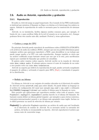 2.6 Audio en Asterisk, reproducci´n y grabaci´n
o
o

2.6.

Audio en Asterisk, reproducci´n y grabaci´n
o
o

2.6.1.

Reproducci´n
o

El audio en Asterisk juega un papel importante. En el mundo de las PBX tradicionales
es habitual que mientras el llamante no llega a su destino se le ¨ntretenga ¨on m´sica en
e
c
u
espera. Adem´s la reproducci´n de audio es necesaria para la construcci´n de sistemas
a
o
o
IVR.
Asterisk, en su instalaci´n, facilita algunos sonidos comunes para, por ejemplo, el
o
buz´n de voz, o para notiﬁcar fallos de la red (el usuario no se encuentra, etc), Aunque
o
podemos llevar esto mucho m´s all´, mediante Festival y otras aplicaciones.
a
a

Codecs y carga de CPU
En principio Asterisk puede reproducir de much´
ısimos codecs (GSM,G711,G729,MP3)
y de archivos de audio sin codiﬁcar (WAV), siempre que nos sea posible deber´
ıamos pasar
cualquier archivo que queramos reproducir a WAV, pues decodiﬁcar es un trabajo que
puede cargar mucho a la CPU con cada reproducci´n. Aunque tambi´n es cierto que
o
e
un archivo codiﬁcado ocupa bastante menos que uno que si lo est´, pero sacriﬁcamos
a
espacio por cantidad de llamadas que pueden ser atendidas.
Si quieres saber cuantos codecs soporta Asterisk escribe en la consola de Asterisk,
core show codecs audio. Si adem´s quieres conocer el coste de trasladar de un codec
a
a otro puedes verlo con core show translation.
Asterisk no soporta por defecto la reproducci´n de mp3, puedes activarla compilando
o
el paquete de addons y activando el soporte para MP3, [Digd], o instalando el paquete
de tu distribuci´n.
o

Deﬁnir un idioma
Un idioma en Asterisk es un conjunto de sonidos colocados en el directorio de sonidos
de Asterisk (revisa asterisk.conf para saber d´nde). Se puede deﬁnir un lenguaje en
o
el archivo de conﬁguraci´n del canal (por ejemplo sip.conf o iax.conf) o utilizando
o
Set(CHANNEL(language)=idioma) que cambia el idioma para la llamada en curso.
Esto permite que aplicaciones que reproducen sonidos, sobre todo al usuario, como
Playback(), saydigit(), saynumber() puedan hacerlo en el idioma del llamante. Es
bastante com´n deﬁnir un idioma global (espa˜ol , por ejemplo) y para ciertos contextos,
u
n
(entrantes-internacionales) ponerlo a un idioma m´s apropiado como ingl´s. Incluso no
a
e
es dif´ presentar un men´ de selecci´n de idioma por usuario.
ıcil
u
o
Playback() La aplicaci´n Playback reproduce un archivo de audio que est´ localizado
o
e
en el directorio de sonidos de Asterisk. No es necesario incluir la extensi´n del
o
archivo, de hecho es recomendable no hacerlo. Asterisk reproducir´ el archivo que
a
menos coste de conversi´n tenga.
o

23

 