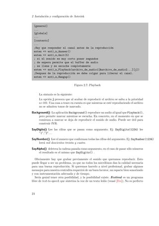 2 Instalaci´n y conﬁguraci´n de Asterisk
o
o
[general]
...
[globals]
...
[contexto]
...
;Hay que responder el canal antes de la reproducci´n
o
exten => ext1,n,Answer()
exten => ext1,n,Wait(5)
; si el sonido es muy corto poner segundos
; de espera permite que el buffer de audio
; se llene y se escuche completamente
exten => ext1,n,Playback(archivo_de_audio1[&archivo_de_audio2...][j])
;Despues de la reproducci´n se debe colgar para liberar el canal.
o
exten => ext1,n,Hangup()
Figura 2.7: Playback
La sintaxis es la siguiente:
La opci´n j provoca que al acabar de reproducir el archivo se salta a la prioridad
o
n+101. Una cosa a tener en cuenta es que mientras se est´ reproduciendo el archivo
e
no se admiten tonos de marcado.
Background() La aplicaci´n Background() reproduce un audio al igual que Playback(),
o
pero permite marcar mientras se escucha. En concreto, en el momento en que se
comienza a marcar se deja de reproducir el sonido de audio. Puede ser util para
´
construir IVR.
SayDigits() Lee las cifras que se pasan como argumento. Ej: SayDigits(1234) lee
”1”,”2”. . .
SayNumber() Lee el numero que conforman todas las cifras del argumento. Ej: SayNumber(1234)
leer´ mil doscientos treinta y cuatro.
a
SayAlpha() deletrea la cadena pasada como argumento, en el caso de pasar s´lo n´meros
o
u
el resultado es el mismo que SayDigits() .
Obviamente hay que grabar previamente el sonido que queramos reproducir. Esto
puede llegar a ser un problema, ya que no todos los micr´fonos dan la calidad necesaria
o
para una buena reproducci´n. Si queremos hacerlo a nivel profesional, grabar algunos
o
mensajes para nuestra centralita requerir´ de un buen locutor, un espacio bien sonorizado
a
y con instrumentaci´n adecuada y de tiempo.
o
Ser´ genial tener otra posibilidad, y la posibilidad existe. Festival es un programa
ıa
libre de text-to-speech que sintetiza la voz de un texto le´ (veas´ [Fes]). No es perfecto
ıdo
e

24

 