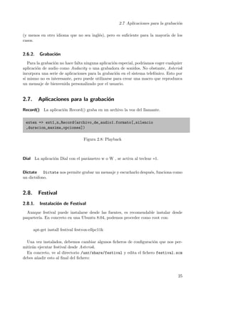 2.7 Aplicaciones para la grabaci´n
o
(y menos en otro idioma que no sea ingl´s), pero es suﬁciente para la mayor´ de los
e
ıa
casos.

2.6.2.

Grabaci´n
o

Para la grabaci´n no hace falta ninguna aplicaci´n especial, podr´
o
o
ıamos coger cualquier
aplicaci´n de audio como Audacity o una grabadora de sonidos. No obstante, Asterisk
o
incorpora una serie de aplicaciones para la grabaci´n en el sistema telef´nico. Esto por
o
o
s´ mismo no es interesante, pero puede utilizarse para crear una macro que reproduzca
ı
un mensaje de bienvenida personalizado por el usuario.

2.7.

Aplicaciones para la grabaci´n
o

Record()

La aplicaci´n Record() graba en un archivo la voz del llamante.
o

exten => ext1,n,Record(archivo_de_audio1.formato[,silencio
,duracion_maxima,opciones])
Figura 2.8: Playback

Dial La aplicaci´n Dial con el par´metro w o W , se activa al teclear ∗1.
o
a
Dictate
Dictate nos permite grabar un mensaje y escucharlo despu´s, funciona como
e
un dict´fono.
a

2.8.

Festival

2.8.1.

Instalaci´n de Festival
o

Aunque festival puede instalarse desde las fuentes, es recomendable instalar desde
paqueter´ En concreto en una Ubuntu 8.04, podemos proceder como root con:
ıa.
apt-get install festival festvox-ellpc11k
Una vez instalados, debemos cambiar algunos ﬁcheros de conﬁguraci´n que nos pero
mitir´n ejecutar festival desde Asterisk.
a
En concreto, ve al directorio /usr/share/festival y edita el ﬁchero festival.scm
debes a˜adir esto al ﬁnal del ﬁchero:
n

25

 