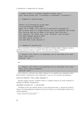2 Instalaci´n y conﬁguraci´n de Asterisk
o
o
;; Enable access to localhost (needed by debian users)
(set! server_access_list ’("localhost.localdomain" "localhost"))
;;; Command for Asterisk begin

(define (tts_textasterisk string mode)
"(tts_textasterisk STRING MODE)
Apply tts to STRING. This function is specifically designed for
use in server mode so a single function call may synthesize the string.
This function name may be added to the server safe functions."
(let (wholeutt (utt.synth (eval (list ’Utterance ’Text string)))
(utt.WAVe.resample wholeutt 8000)
(utt.WAVe.rescale wholeutt 5)
(utt.send.WAVe.client wholeutt)))

;;; Command for Asterisk end
Tras la instalaci´n, Festival utilizar´ por defecto el idioma ingl´s o ninguno, vamos a
o
a
e
cambiarlo para que utilice el espa˜ol6 . Para ello vamos a editar el archivo
n
/usr/share/festival/init.scm, en el que debemos reemplazar
;;; Default voice (have to do something cute so autoloads still work)
(eval (list voice))
(provide ’init)
por:
;;; Default voice (have to do something cute so autoloads still work)
(eval (list voice_el_diphone))
(provide ’init)
As´ le decimos a Festival, que utilice siempre la voz espa˜ola que instalamos antes.
ı
n
Para probarlo, simplemente teclea festival, y una vez en la consola del programa:
festival>(SayText "Hola mundo hablado!")
Adem´s pod´is convertir cualquier ﬁchero a cualquier formato de audio mediante la
a
e
utilidad text2WAVe. Simplemente
text2WAVe entrada.txt -o salida.WAV
¡Cuidado! no hay que utilizar acentos, no los interpretar´ bien, y aunque las exclamaa
ciones y las interrogaciones cambian el tono de la lectura, no es demasiado notorio en la
versi´n espa˜ola.
o
n
6

vamos a hacerlo de manera global.

26

 