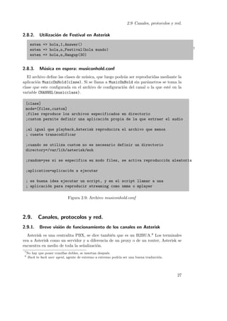 2.9 Canales, protocolos y red.

2.8.2.

Utilizaci´n de Festival en Asterisk
o

exten => hola,1,Answer()
exten => hola,n,Festival(hola mundo)
exten => hola,n,Hangup(30)

2.8.3.

7

M´sica en espera: musiconhold.conf
u

El archivo deﬁne las clases de m´sica, que luego podr´n ser reproducidas mediante la
u
a
aplicaci´n MusicOnHold(clase). Si se llama a MusicOnHold sin par´metros se toma la
o
a
clase que este conﬁgurada en el archivo de conﬁguraci´n del canal o la que est´ en la
o
e
variable CHANNEL(musicclass).
[clase]
mode=[files,custom]
;files reproduce los archivos especificados en directorio
;custom permite definir una aplicaci´n propia de la que extraer el audio
o
;al igual que playback,Asterisk reproducira el archivo que menos
; cueste transcodificar
;cuando se utiliza custom no es necesario definir un directorio
directory=/var/lib/asterisk/moh
;random=yes si se especifica en modo files, se activa reproducci´n aleatoria
o
;aplication=aplicaci´n a ejecutar
o
; es buena idea ejecutar un script, y en el script llamar a una
; aplicaci´n para reproducir streaming como xmms o mplayer
o
Figura 2.9: Archivo musiconhold.conf

2.9.

Canales, protocolos y red.

2.9.1.

Breve visi´n de funcionamiento de los canales en Asterisk
o

Asterisk es una centralita PBX, se dice tambi´n que es un B2BUA.8 Los terminales
e
ven a Asterisk como un servidor y a diferencia de un proxy o de un router, Asterisk se
encuentra en medio de toda la se˜alizaci´n.
n
o
7
8

No hay que poner comillas dobles, se insertan despu´s.
e
Back to back user agent, agente de extremo a extremo podr´ ser una buena traducci´n.
ıa
o

27

 