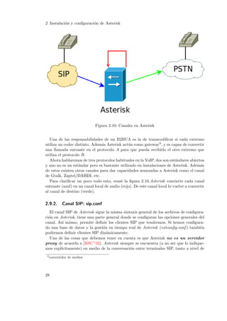 2 Instalaci´n y conﬁguraci´n de Asterisk
o
o

Figura 2.10: Canales en Asterisk
Una de las responsabilidades de un B2BUA es la de transcodiﬁcar si cada extremo
utiliza un codec distinto. Adem´s Asterisk act´a como gateway9 , y es capaz de convertir
a
u
una llamada entrante en el protocolo A para que pueda recibirlo el otro extremo que
utiliza el protocolo B.
Ahora hablaremos de tres protocolos habituales en la VoIP, dos son est´ndares abiertos
a
y uno no es un est´ndar pero es bastante utilizado en instalaciones de Asterisk. Adem´s
a
a
de estos existen otros canales para dar capacidades avanzadas a Asterisk como el canal
de Gtalk, Zaptel/DAHDI, etc.
Para clariﬁcar un poco todo esto, veas´ la ﬁgura 2.10.Asterisk convierte cada canal
e
entrante (azul) en un canal local de audio (rojo). De este canal local lo vuelve a convertir
al canal de destino (verde).

2.9.2.

Canal SIP: sip.conf

El canal SIP de Asterisk sigue la misma sintaxis general de los archivos de conﬁguraci´n en Asterisk, tiene una parte general donde se conﬁguran las opciones generales del
o
canal. As´ mismo, permite deﬁnir los clientes SIP que tendremos. Si hemos conﬁguraı
do una base de datos y la gesti´n en tiempo real de Asterisk (extconﬁg.conf ) tambi´n
o
e
podremos deﬁnir clientes SIP din´micamente.
a
Una de las cosas que debemos tener en cuenta es que Asterisk no es un servidor
proxy de acuerdo a [RSC+ 02]. Asterisk siempre se encuentra (a no ser que lo indiquemos expl´
ıcitamente) en medio de la conversaci´n entre terminales SIP, tanto a nivel de
o
9

convertidor de medios

28

 