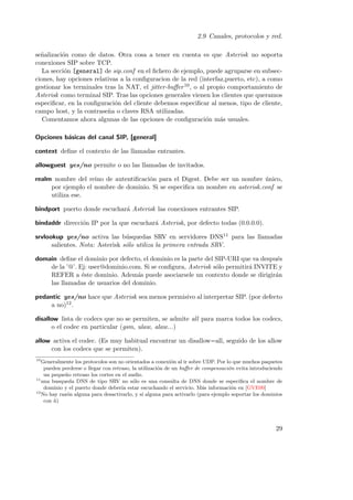 2.9 Canales, protocolos y red.
se˜alizaci´n como de datos. Otra cosa a tener en cuenta es que Asterisk no soporta
n
o
conexiones SIP sobre TCP.
La secci´n [general] de sip.conf en el ﬁchero de ejemplo, puede agruparse en subseco
ciones, hay opciones relativas a la conﬁguracion de la red (interfaz,puerto, etc), a como
gestionar los terminales tras la NAT, el jitter-buﬀer 10 , o al propio comportamiento de
Asterisk como terminal SIP. Tras las opciones generales vienen los clientes que queramos
especiﬁcar, en la conﬁguraci´n del cliente debemos especiﬁcar al menos, tipo de cliente,
o
campo host, y la contrase˜a o claves RSA utilizadas.
n
Comentamos ahora algunas de las opciones de conﬁguraci´n m´s usuales.
o
a
Opciones b´sicas del canal SIP, [general]
a
context deﬁne el contexto de las llamadas entrantes.
allowguest yes/no permite o no las llamadas de invitados.
realm nombre del reino de autentiﬁcaci´n para el Digest. Debe ser un nombre unico,
o
´
por ejemplo el nombre de dominio. Si se especiﬁca un nombre en asterisk.conf se
utiliza ese.
bindport puerto donde escuchar´ Asterisk las conexiones entrantes SIP.
a
bindaddr direcci´n IP por la que escuchar´ Asterisk, por defecto todas (0.0.0.0).
o
a
srvlookup yes/no activa las b´squedas SRV en servidores DNS11 para las llamadas
u
salientes. Nota: Asterisk s´lo utiliza la primera entrada SRV.
o
domain deﬁne el dominio por defecto, el dominio es la parte del SIP-URI que va despu´s
e
de la ’@’. Ej: user@dominio.com. Si se conﬁgura, Asterisk s´lo permitir´ INVITE y
o
a
REFER a ´ste dominio. Adem´s puede asociarsele un contexto donde se dirigir´n
e
a
a
las llamadas de usuarios del dominio.
pedantic yes/no hace que Asterisk sea menos permisivo al interpretar SIP. (por defecto
a no)12 .
disallow lista de codecs que no se permiten, se admite all para marca todos los codecs,
o el codec en particular (gsm, ulaw, alaw...)
allow activa el codec. (Es muy habitual encontrar un disallow=all, seguido de los allow
con los codecs que se permiten).
10

Generalmente los protocolos son no orientados a conexi´n al ir sobre UDP. Por lo que muchos paquetes
o
pueden perderse o llegar con retraso, la utilizaci´n de un buﬀer de compensaci´n evita introduciendo
o
o
un peque˜o retraso los cortes en el audio.
n
11
una busqueda DNS de tipo SRV no s´lo es una consulta de DNS donde se especiﬁca el nombre de
o
dominio y el puerto donde deber´ estar escuchando el servicio. M´s informaci´n en [GVE00]
ıa
a
o
12
No hay raz´n alguna para desactivarlo, y s´ alguna para activarlo (para ejemplo soportar los dominios
o
ı
con n)
˜

29

 