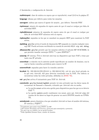 2 Instalaci´n y conﬁguraci´n de Asterisk
o
o
mohinterpret clase de m´sica en espera que se reproducir´, veas´ 2.8.3 en la p´gina 27.
u
a
e
a
language idioma por defecto para todos los usuarios.
useragent cadena que marca el agente de usuario , por defecto ’Asterisk PBX’
rtptimeout n´mero de segundos de espera antes de que el canal se cuelgue por falta de
u
actividad RTP.
rtpholdtimeout n´meros de segundos de espera antes de que el canal se cuelgue por
u
falta de actividad RTP mientras est´ en espera.
a
rtpkeepalive segundos en los que se mandar´ un paquete RTP para mantener la NAT
a
activa.
sipdebug yes/no activa el modo de depuraci´n SIP pegando en consola cualquier meno
saje SIP. Puede activarse escribiendo en consola de asterisk *CLI> sip set debug.
allowsuscribe yes/no permite que los usuarios soliciten el m´todo SIP SUSCRIBE, lo
e
13 o para SIMPLE14
que permite mandar mensajes INFO
´
externip IP externa. Util si Asterisk est´ tras un dispositivo que hace NAT y tiene por
a
tanto una IP privada.
externhost a colaci´n con lo anterior puede especiﬁcarse un nombre de dominio, con lo
o
cual se har´n consultas peri´dicas para conocer la IP.
a
o
externrefresh segundos para hacer la consulta anterior.
localnet Ej: 192.168.0.0/255.255.0.0 (o 192.168.0.0/16), red de area local privada en
la que esta Asterisk, util para detectar terminales tras la NAT. Por defecto se
´
encuentran todas las redes privadas, deﬁnidas en [RMK+ 96].
nat yes/no activa el tratamiento para NAT de Asterisk.
canreinvite yes/no/nonat/update permite (si esta activado) que los datos vayan directamente de llamante a llamado, evitando que Asterisk este en medio.
La opci´n nonat activa esta opci´n para dispositivos para los que no se detecte
o
o
NAT 15 .
La opci´n update puede combinarse con nonat, para que Asterisk salga del
o
camino de los datos en lugar de generar un nuevo INVITE manda un UPDATE.
autodomain genera dominios a los que atender´ Asterisk en base al nombre del sistema,
a
IP externa y FQDN16 .
13

Usualmente para pasar tonos DMTF via SIP
SIP Instant Messaging and Presence, protocolo para mensajer´ y presencia.
ıa
15
Es decir que no cuadren con la opci´n localnet.
o
16
Fully Qualiﬁed Domain Name, nombre de dominio
14

30

 