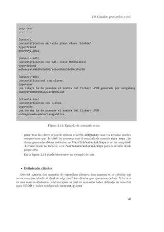 2.9 Canales, protocolos y red.

;sip.conf
...
[usuario]
;autentificacion en texto plano clave ’blabla’
type=friend
secret=blabla
[usuario-md5]
;autentificacion con md5, clave MD5(blabla)
type=friend
md5secret=9b36b2e89df94bc458d629499d38cf86
[usuario-rsa]
;autentificacionf con claves.
type=user
;en inkeys ha de pasarse el nombre del fichero .PUB generado por astgenkey
inkeys=nombredelaclavepublica
[cliente-rsa]
;autentificacion con claves.
type=peer
;en outkey ha de pasarse el nombre del fichero .PUB
outkey=nombredelaclavepublica

Figura 2.14: Ejemplo de autentiﬁcacion
para crear las claves se puede utilizar el script astgenkey. una vez creadas pueden
comprobarse que Asterisk las reconoce con el comando de consola show keys , las
claves generadas deben colocarse en /var/lib/asterisk/keys si se ha compilado
Asterisk desde las fuentes, o en /usr/share/asterisk/keys para la versi´n desde
o
paqueter´
ıa.
En la ﬁgura 2.14 puede observarse un ejemplo de uso.

Deﬁniendo clientes
Asterisk soporta dos maneras de especiﬁcar clientes, una manera es la est´tica que
a
no es mas que a˜adir al ﬁnal de sip.conf los clientes que queramos deﬁnir. Y la otra
n
es una manera din´mica (realtime)para la cual es necesario haber deﬁnido un conector
a
para BBDD y haber conﬁgurado extconfig.conf

33

 
