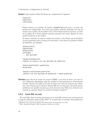 2 Instalaci´n y conﬁguraci´n de Asterisk
o
o
Est´tico basta a˜adir al ﬁnal del ﬁchero de conﬁguraci´n lo siguiente:
a
n
o
[usuario]
type=valor
clave=valor
...
Donde usuario es el nombre de usuario (usuario@dominio.com) y el resto son
par´metros conﬁgurables. Las claves que pueden utilizarse dependen del tipo de
a
usuario que se deﬁna. En las tablas 2.12 y 2.13 se listan todas las opciones, en 2.9.2
en la p´gina 29 se listan algunas opciones generales del canal, algunas de estas
a
pueden utilizarse en los clientes.
Si vamos a describir de manera est´tica los clientes, y los clientes que describimos
a
son muy parecidos entre si (grupos de una oﬁcina, o una clase etc) podemos utilizar
las plantillas, por ejemplo:.
[plantilla](!)
type=friend
disallow=all
allow=gsm
... mas opciones
[usuario](plantilla)
;define un usuario con las opciones de plantilla
[nueva-plantilla](!,plantilla)
allow=ulaw
[usuario-raro](nueva-plantilla)
;usuario con las opciones de plantilla + nueva-plantilla

Din´mico para ello ha de existir un conector ODBC y una base de datos, as´ como tea
ı
ner conﬁgurado extconfig.conf. En realidad su funcionamiento es relativamente
sencillo: tenemos una tabla en la base de datos con todas las opciones que utilicemos. As´ evitamos que la tabla de clientes SIP este en memoria, esto puede darnos
ı
problemas con aquellos usuarios que est´n detr´s de una NAT pues Asterisk al no
e
a
tenerlos en memoria dejara de enviarles mensajes keepalive 18 .

2.9.3.

Canal IAX: iax.conf

El canal IAX, sigue la misma estructura que el canal SIP: primero una secci´n general
o
19 es un protocolo no est´ndar desarrollado por
y luego los diferentes clientes IAX. IAX
a
18
19

Mantener vivo, sirve para refrescar las redirecciones de dispositivos con NAT.
Inter Asterisk Exchange, IAX2, la primera versi´n ya no existe
o

34

 