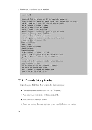 2 Instalaci´n y conﬁguraci´n de Asterisk
o
o
[servidor1]
;host=A.B.C.D definimos una IP del servidor estatica
;host_=dynamic el servidor tendra que registrarse como cliente.
;defaultip=A.B.C.D funciona junto a host=dynamic,
;si el equipo es dinamico pero
;no se ha registrado se tomara
;esta ip como la del servidor.
;transfer=yes|no|mediaonly. permite que Asterisk
;reinvite para que los terminales
; se conecten directamente o no
; o s´lo para los datos , es similar a la opcion
o
; canreinvite del canal SIP.
host=192.168.1.2
type=friend
auth=rsa,md5,plaintext
inkey=servidor1
outkey=servidor1
;a diferencia del canal SIP. IAX
;permite definir prioridades de autentificacion
;y admite las tres maneras de autenticarse.
trunk=yes
;activa el modo troncal, cuando varias llamadas
;van al mismo destino
;(3 clientes a otro servidor,por ejemplo)
;en lugar de mandar una trama
;por cliente, se manda una trama para
;los 3 con el audio de los 3.

2.10.

Bases de datos y Asterisk

Se pueden usar BBDD en Asterisk para los siguientes casos:
Para conﬁguraci´n din´mica de Asterisk (Realtime)
o
a
Para almacenar los registros de llamadas (CDR).
Para almacenar mensajes de voz.
Como una base de datos normal para su uso en el dialplan o con scripts.

36

 