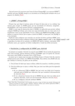 2.10 Bases de datos y Asterisk
Asterisk provee de conectores para bases de datos PostgreSQL y un conector ODBC21 ,
tambi´n uno para MySQL aunque no se encuentra en la distribuci´n est´ndar sino en el
e
o
a
paquete de a˜adido [Digd].
n

¿ODBC o PostgreSQL?
Primero hay que elegir el sistema gestor de bases de datos que se va a utilizar. Las
razones para escoger un SGBD pasan por las necesidades de eﬁciencia, integridad ,
escalabilidad o por otras razones t´cnicas u administrativas.
e
ODBC es una capa de abstracci´n entre el SGBD y la aplicaci´n que permite utilizar
o
o
cualquier SGBD por debajo, pero tener una capa intermedia tiene un coste tanto en el
rendimiento como en las capacidades. Si vas a utilizar una BBDD PostgreSQL es mejor
utilizar el conector directo que no pasa a trav´s de ODBC, al igual que el de MySQL si
e
se ha instalado.
Explicar´ c´mo conﬁgurar una conexi´n con una base de datos mediante ODBC, para
e o
o
una conexi´n directa basta conﬁgurar el ﬁchero res_{pgsql,mysql}.conf o cdr_{pgsql,mysql}.conf
o
y especiﬁcar los datos de la conexi´n a la BBDD (IP, puerto, usuario, contrase˜a, tabla
o
n
utilizada) amen, por supuesto, de haber conﬁgurado y creado las tablas necesarias.

Instalaci´n y conﬁguraci´n de ODBC para Asterisk
o
o
Lo primero es compilar Asterisk con soporte para ODBC. En la versi´n de paqueter´
o
ıa
suele estar incluida, ademas debemos instalar unixODBC, que es el gestor de controladores para cada SGBD en entornos Unix o GNU/Linux.
los pasos que se siguen aqu´ son para una Debian Lenny o Ubuntu 8.04. En concreto
ı
conﬁguraremos para utilizar una BBDD PostgreSQL. Para utilizar otro SGBD s´lo hay
o
que cambiar el conector, los pasos son los mismos.
1. Crea la base de datos que vayas a utilizar, deﬁne los usuarios y establece permisos.
2. Crea las tablas que se vayan a utilizar. Hay que crear una tabla para los siguientes
supuestos:
Se va a almacenar CDR en BBDD, hay que crear una tabla con el esquema
adecuado para el SGBD que utilicemos, hay que consultar la documentaci´n
o
de Asterisk, [Digc].
Se va a almacenar buzones de voz en BBDD, hay que crear una tabla con el
esquema adecuado, veas´ en la documentaci´n oﬁcial de Asterisk [Digb].
e
o
Se va a conﬁgurar Asterisk mediante BBDD.
21

Open Data Base Connectivity, es una est´ndar de acceso a base de datos que permite abstraerse del
a
sistema de gesti´n de base de datos utilizado. Podemos utilizar para nuestra aplicaci´n ODBC y
o
o
luego enlazar una conexi´n ODBC a un motor en concreto.
o

37

 
