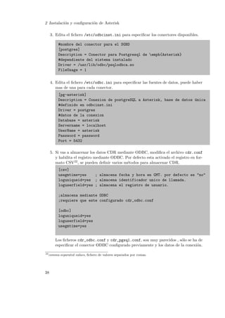 2 Instalaci´n y conﬁguraci´n de Asterisk
o
o
3. Edita el ﬁchero /etc/odbcinst.ini para especiﬁcar los conectores disponibles.
#nombre del conector para el SGBD
[postgres]
Description = Conector para Postgresql de emph{Asterisk}
#dependiente del sistema instalado
Driver = /usr/lib/odbc/psqlodbca.so
FileUsage = 1
4. Edita el ﬁchero /etc/odbc.ini para especiﬁcar las fuentes de datos, puede haber
mas de una para cada conector.
[pg-asterisk]
Description = Conexion de postgreSQL a Asterisk, base de datos ´nica
u
#definido en odbcinst.ini
Driver = postgres
#datos de la conexion
Database = asterisk
Servername = localhost
UserName = asterisk
Password = password
Port = 5432
5. Si vas a almacenar los datos CDR mediante ODBC, modiﬁca el archivo cdr.conf
y habilita el registro mediante ODBC. Por defecto esta activado el registro en formato CSV22 , se pueden deﬁnir varios m´todos para almacenar CDR.
e
[csv]
usegmtime=yes
; almacena fecha y hora en GMT. por defecto es "no"
loguniqueid=yes ; almacena identificador unico de llamada.
loguserfield=yes ; almacena el registro de usuario.
;almacena mediante ODBC
;requiere que este configurado cdr_odbc.conf
[odbc]
loguniqueid=yes
loguserfield=yes
usegmtime=yes

Los ﬁcheros cdr_odbc.conf y cdr_pgsql.conf, son muy parecidos , s´lo se ha de
o
especiﬁcar el conector ODBC conﬁgurado previamente y los datos de la conexi´n.
o
22

comma-separated values, ﬁchero de valores separados por comas.

38

 