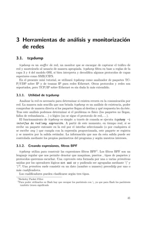 3 Herramientas de an´lisis y monitorizaci´n
a
o
de redes
3.1.

tcpdump

tcpdump es un sniﬀer de red, un monitor que se encargar de capturar el tr´ﬁco de
a
red y mostr´rselo al usuario de manera apropiada. tcpdump ﬁltra en base a reglas de la
a
capa 3 y 4 del modelo OSI, si bien interpreta y decodiﬁca algunos protocolos de capas
superiores como SMB/CIFS.
En el presente mini tutorial, se utilizar´ tcpdump como analizador de paquetes TCa
P/UDP sobre IP y de tramas IP para redes Ethernet. Otros protocolos y redes son
soportados, pero TCP/IP sobre Ethernet es sin duda lo m´s extendido.
a

3.1.1.

Utilidad de tcpdump

Analizar la red es necesario para determinar si existen errores en la comunicaci´n por
o
red. La manera m´s sencilla que nos brinda tcpdump es un an´lisis de existencia, poder
a
a
comprobar de manera directa si los paquetes llegan al destino y qu´ respuesta les da ´ste.
e
e
Tras este an´lisis podemos determinar si el problema es f´
a
ısico (los paquetes no llegan,
fallos de redundancia. . . ) o l´gico (no se sigue el protocolo de red,. . . ).
o
El funcionamiento de tcpdump es simple: a trav´s de consola se ejecuta tcpdump -i
e
interfaz de red |any expresi´n . A partir de este momento, en tiempo real, si se
o
recibe un paquete entrante en la red por el interfaz seleccionado (o por cualquiera si
se escribe any ) que cumpla con la expresi´n proporcionada, este paquete se registra
o
y se muestra por la salida est´ndar. La informaci´n que nos da esta salida puede ser
a
o
controlada mediante los propios par´metros del programa y seg´n nuestros intereses.
a
u

3.1.2.

Creando expresiones, ﬁltros BPF

tcpdump utiliza para construir las expresiones ﬁltros BPF1 . Los ﬁltros BPF son un
lenguaje regular que nos permite denotar que maquinas, puertos , tipos de paquetes y
protocolos queremos escuchar. Una expresi´n esta formada por una o varias primitivas
o
unidas por los operadores l´gicos not and or y pudiendo ser agrupadas mediante ’(’ y
o
’)’2 . Una primitiva suele consistir en un dato (nombre o numero) precedidp por uno o
m´s cualiﬁcadores.
a
Los cualiﬁcadores pueden clasiﬁcarse seg´n tres tipos.
u
1
2

Berkeley Packet Filter
Para poder utilizarlos en Bash hay que escapar los par´ntesis con , ya que para Bash los par´ntesis
e
e
tambi´n tienen signiﬁcado
e

41

 