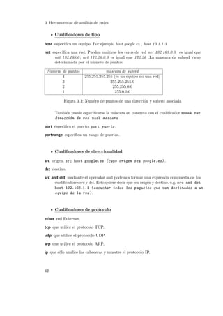3 Herramientas de an´lisis de redes
a
Cualiﬁcadores de tipo
host especiﬁca un equipo. Por ejemplo host google.es , host 10.1.1.3
net especiﬁca una red. Pueden omitirse los ceros de red net 192.168.0.0 es igual que
net 192.168.0 ; net 172.26.0.0 es igual que 172.26 .La mascara de subred viene
determinada por el n´mero de puntos:
u
Numero de puntos
4
3
2
1

mascara de subred
255.255.255.255 (es un equipo no una red)
255.255.255.0
255.255.0.0
255.0.0.0

Figura 3.1: Num´ro de puntos de una direcci´n y subred asociada
e
o
Tambi´n puede especiﬁcarse la m´scara en concreto con el cualiﬁcador mask. net
e
a
direcci´n de red mask mascara
o
port especiﬁca el puerto, port puerto .
portrange especiﬁca un rango de puertos.

Cualiﬁcadores de direccionalidad
src origen. src host google.es (cuyo origen sea google.es) .
dst destino.
src and dst mediante el operador and podemos formar una expresi´n compuesta de los
o
cualiﬁcadores src y dst. Esto quiere decir que sea origen y destino. e.g. src and dst
host 192.168.1.1 (escuchar todos los paquetes que van destinados a un
equipo de la red ).

Cualiﬁcadores de protocolo
ether red Ethernet.
tcp que utilice el protocolo TCP.
udp que utilice el protocolo UDP.
arp que utilice el protocolo ARP.
ip que s´lo analice las cabeceras y muestre el protocolo IP.
o

42

 