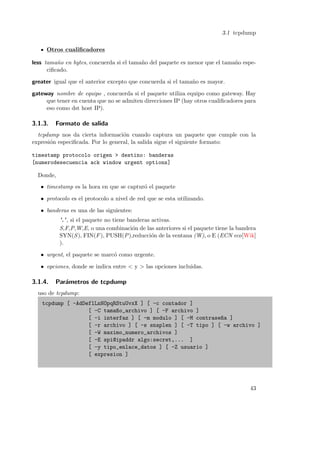 3.1 tcpdump
Otros cualiﬁcadores
less tama˜o en bytes, concuerda si el tama˜o del paquete es menor que el tama˜o espen
n
n
ciﬁcado.
greater igual que el anterior excepto que concuerda si el tama˜o es mayor.
n
gateway nombre de equipo , concuerda si el paquete utiliza equipo como gateway. Hay
que tener en cuenta que no se admiten direcciones IP (hay otros cualiﬁcadores para
eso como dst host IP).

3.1.3.

Formato de salida

tcpdump nos da cierta informaci´n cuando captura un paquete que cumple con la
o
expresi´n especiﬁcada. Por lo general, la salida sigue el siguiente formato:
o
timestamp protocolo origen > destino: banderas
[numerodesecuencia ack window urgent options]
Donde,
• timestamp es la hora en que se captur´ el paquete
o
• protocolo es el protocolo a nivel de red que se esta utilizando.
• banderas es una de las siguientes:
’.’ , si el paquete no tiene banderas activas.
S,F,P,W,E, o una combinaci´n de las anteriores si el paquete tiene la bandera
o
SYN(S ), FIN(F ), PUSH(P ),reducci´n de la ventana (W), o E (ECN eco[Wik]
o
).
• urgent, el paquete se marc´ como urgente.
o
• opciones, donde se indica entre < y > las opciones incluidas.

3.1.4.

Par´metros de tcpdump
a

uso de tcpdump:
tcpdump [ -AdDeflLnNOpqRStuUvxX ] [ -c contador ]
[ -C tama~o_archivo ] [ -F archivo ]
n
[ -i interfaz ] [ -m modulo ] [ -M contrase~a ]
n
[ -r archivo ] [ -s snaplen ] [ -T tipo ] [ -w archivo ]
[ -W maximo_numero_archivos ]
[ -E spi@ipaddr algo:secret,... ]
[ -y tipo_enlace_datos ] [ -Z usuario ]
[ expresion ]

43

 