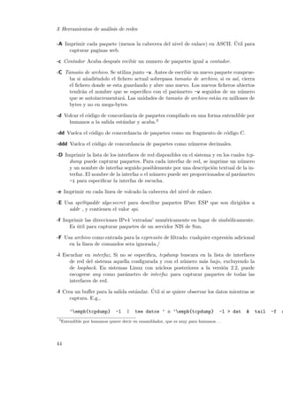 3 Herramientas de an´lisis de redes
a
´
-A Imprimir cada paquete (menos la cabecera del nivel de enlace) en ASCII. Util para
capturar paginas web.
-c Contador Acaba despu´s recibir un numero de paquetes igual a contador.
e
-C Tama˜o de archivo. Se utiliza junto -w. Antes de escribir un nuevo paquete compruen
ba si a˜adi´ndolo el ﬁchero actual sobrepasa tama˜o de archivo, si es as´ cierra
n e
n
ı,
el ﬁchero donde se esta guardando y abre uno nuevo. Los nuevos ﬁcheros abiertos
tendr´n el nombre que se especiﬁco con el par´metro -w seguidos de un n´mero
a
a
u
que se autoincrementar´. Las unidades de tama˜o de archivo est´n en millones de
a
n
a
bytes y no en mega-bytes.
-d Volcar el c´digo de concordancia de paquetes compilado en una forma entendible por
o
humanos a la salida est´ndar y acaba.3
a
-dd Vuelca el c´digo de concordancia de paquetes como un fragmento de c´digo C.
o
o
-ddd Vuelca el c´digo de concordancia de paquetes como n´meros decimales.
o
u
-D Imprimir la lista de los interfaces de red disponibles en el sistema y en los cuales tcpdump puede capturar paquetes. Para cada interfaz de red, se imprime un n´mero
u
y un nombre de interfaz seguido posiblemente por una descripci´n textual de la ino
terfaz. El nombre de la interfaz o el n´mero puede ser proporcionados al par´metro
u
a
-i para especiﬁcar la interfaz de escucha.
-e Imprimir en cada linea de volcado la cabecera del nivel de enlace.
-E Usa spi@ipaddr algo:secret para descifrar paquetes IPsec ESP que son dirigidos a
addr , y contienen el valor spi.
-f Imprimir las direcciones IPv4 ’extra˜as’ num´ricamente en lugar de simb´licamente.
n
e
o
Es util para capturar paquetes de un servidor NIS de Sun.
´
-F Usa archivo como entrada para la expresi´n de ﬁltrado. cualquier expresi´n adicional
o
o
en la linea de comandos sera ignorada./
-i Escuchar en interfaz, Si no se especiﬁca, tcpdump buscara en la lista de interfaces
de red del sistema aquella conﬁgurada y con el n´mero m´s bajo, excluyendo la
u
a
de loopback. En sistemas Linux con n´cleos posteriores a la versi´n 2.2, puede
u
o
escogerse any como par´metro de interfaz para capturar paquetes de todas las
a
interfaces de red.
´
-l Crea un buﬀer para la salida est´ndar. Util si se quiere observar los datos mientras se
a
captura. E.g.,
’emph{tcpdump}
3

-l

|

tee datos ’ o ’emph{tcpdump}

-l > dat

Entendible por humanos quiere decir en ensamblador, que es muy para humanos. . .

44

&

tail

-f

d

 
