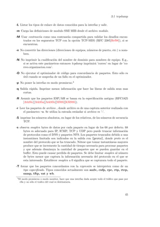 3.1 tcpdump
-L Listar los tipos de enlace de datos conocidos para la interfaz y salir.
-m Carga las deﬁniciones de modulo SMI MIB desde el archivo modulo.
-M Usar contrase˜a como una contrase˜a compartida para validar los desaf´ enconn
n
ıos
trados en los segmentos TCP con la opci´n TCP-MD5 (RFC 2385[Hef98]), si se
o
encuentran.
-n No convertir las direcciones (direcciones de equipos, n´meros de puerto, etc.) a nomu
bres.
-N No imprimir la cualiﬁcaci´n del nombre de dominio para nombres de equipo. E.g.,
o
si se activa este par´metros entonces tcpdump imprimir´ ’correo’ en lugar de ’coa
a
rreo.organizacion.com’.
-O No ejecutar el optimizador de c´digo para concordancia de paquetes. Esto s´lo es
o
o
util cuando se sospecha de un fallo en el optimizador.
´
-p No poner la interfaz en modo promiscuo.4
-q Salida r´pida. Imprime menos informaci´n que hace las l´
a
o
ıneas de salida sean mas
cortas.
-R Asumir que los paquetes ESP/AH se basan en la especiﬁcaci´n antigua (RFC1825
o
[Atk95c][Atk95a][Atk95b][MS95][KMS95]).
-r Leer los paquetes de archivo , donde archivo es de una captura anterior realizada con
el par´metro -w. Se utiliza la entrada est´ndar si archivo es ’-’.
a
a
-S imprime los n´meros absolutos, en lugar de los relativos, de los n´meros de secuencia
u
u
TCP.
-s observa snaplen bytes de datos por cada paquete en lugar de los 68 por defecto. 68
bytes es adecuado para IP, ICMP, TCP y UDP pero puede truncar informaci´n
o
de protocolos como el DNS y paquetes NFS. Los paquetes truncados debido a una
instant´nea limitada son indicados en la salida con [proto], donde proto es el
a
nombre del protocolo que se ha truncado. N´tese que tomar instant´neas mayores
o
a
produce que se incremente la cantidad de tiempo necesaria para procesar paquetes
y que adem´s disminuya la cantidad de paquetes que se pueden guardar en el
a
buﬀer. Esto puede causar perdida de paquetes. Se debe limitar snaplen al n´mero
u
de bytes menor que captura la informaci´n necesaria del protocolo en el que se
o
esta interesado. Establecer snaplen a 0 signiﬁca que se capturara todo el paquete.
-T forzar que los paquetes concordantes con la expresi´n se interpreten como de un
o
tipo especiﬁcado. Tipos conocidos actualmente son aodv, cnfp, rpc, rtp, rtcp,
snmp, tftp, vat y wb.
4

El modo promiscuo o modo monitor, hace que una interfaz dada acepte todo el tr´ﬁco que pase por
a
ella y no s´lo el traﬁco del cual es destinataria.
o

45

 