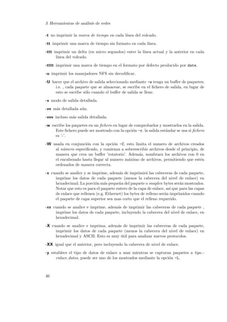 3 Herramientas de an´lisis de redes
a
-t no imprimir la marca de tiempo en cada l´
ınea del volcado.
-tt imprimir una marca de tiempo sin formato en cada l´
ınea.
-ttt imprimir un delta (en micro segundos) entre la l´
ınea actual y la anterior en cada
l´
ınea del volcado.
-tttt imprimir una marca de tiempo en el formato por defecto producido por date.
-u imprimir los manejadores NFS sin decodiﬁcar.
-U hacer que el archivo de salida seleccionado mediante -w tenga un buﬀer de paquetes;
i.e. , cada paquete que se almacene, se escribe en el ﬁchero de salida, en lugar de
esto se escribe s´lo cuando el buﬀer de salida se llene.
o
-v modo de salida detallada.
-vv m´s detallada a´n.
a
u
-vvv incluso m´s salida detallada.
a
-w escribe los paquetes en un ﬁchero en lugar de comprobarlos y mostrarlos en la salida.
Este ﬁchero puede ser mostrado con la opci´n -r. la salida est´ndar se usa si ﬁchero
o
a
es ’-’.
-W usada en conjunci´n con la opci´n -C, esto limita el numero de archivos creados
o
o
al n´mero especiﬁcado, y comienza a sobreescribir archivos desde el principio, de
u
manera que crea un buﬀer ’rotatorio’. Adem´s, nombrara los archivos con 0 en
a
el encabezado hasta llegar al numero m´ximo de archivos, permitiendo que est´n
a
e
ordenados de manera correcta.
-x cuando se analice y se imprime, adem´s de imprimir´ las cabeceras de cada paquete,
a
a
imprime los datos de cada paquete (menos la cabecera del nivel de enlace) en
hexadecimal. La porci´n m´s peque˜a del paquete o snaplen bytes ser´n mostrados.
o
a
n
a
Notar que esto es para el paquete entero de la capa de enlace, as´ que para las capas
ı
de enlace que rellenen (e.g. Ethernet) los bytes de relleno ser´n imprimidos cuando
a
el paquete de capa superior sea mas corto que el relleno requerido.
-xx cuando se analice e imprime, adem´s de imprimir las cabeceras de cada paquete ,
a
imprime los datos de cada paquete, incluyendo la cabecera del nivel de enlace, en
hexadecimal.
-X cuando se analice e imprima, adem´s de imprimir las cabeceras de cada paquete,
a
imprimir los datos de cada paquete (menos la cabecera del nivel de enlace) en
hexadecimal y ASCII. Esto es muy util para analizar nuevos protocolos.
´
-XX igual que el anterior, pero incluyendo la cabecera de nivel de enlace.
-y establece el tipo de datos de enlace a usar mientras se capturan paquetes a tipo o
enlace datos, puede ser uno de los mostrados mediante la opci´n -L.

46

 