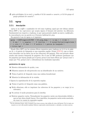 3.2 ngrep
-Z quita privilegios (si es root) y cambia el id de usuario a usuario y el id de grupo al
grupo primario de usuario.5 .

3.2.

ngrep

3.2.1.

descripci´n
o

ngrep es un sniﬀer o analizador de red como tcpdump, igual que este ultimo admite
´
ﬁltros BPF y las expresiones que acepta siguen el formato del anterior. La diferencia
fundamental con respecto a tcpdump, es que ngrep permite a˜adir un nuevo cualiﬁcador,
n
la concordancia con un patr´n en el formato habitual de grep.
o
En general el uso de ngrep es el siguiente:
ngrep <-hNXViwqpevxlDtTRM> <-IO pcap_dump > < -n num > < -d dev >
< -A num > < -s snaplen > < -S limitlen > < -W normal|byline|single|none >
< -c cols > < -P char > < -F archivo > < patron de busqueda >
< filtro bpf >
Donde ﬁltro BPF son los mismos ﬁltros expuestos para tcpdump en 3.1.2 en la p´gia
na 41, y el patr´n de b´squeda es una expresi´n regular (Veas´ [GNUb]), que se inteno
u
o
e
tar´ concordar con los datos (no en las cabeceras) del paquete. Esto nos permite aﬁnar
a
mucho m´s nuestra b´squeda de paquetes. En el caso de SIP podemos quedarnos con
a
u
los paquetes que hayan pasado por el proxy proxy1.com basta ﬁltrar por proxy1.com o
mejor por Via: proxy1.com y obtendremos los resultados esperados.
par´metros de ngrep
a
-h Muestra informaci´n de ayuda y uso.
o
-N Muestra numero de sub-protocolo con un identiﬁcador de un car´cter.
a
-X Trata el patr´n de b´squeda como una cadena hexadecimal.
o
u
-V Muestra la informaci´n de la versi´n.
o
o
-i Ignora la capitalizaci´n de la expresi´n regular.
o
o
-w Tratar el patr´n de b´squeda como una palabra.
o
u
-q Modo silencioso; s´lo se imprimen las cabeceras de los paquetes y su carga (si es
o
relevante).
-p No activar el modo promiscuo para la interfaz.
-e Mostrar paquetes vac´ Normalmente los paquetes vac´ son descartados debido a
ıos.
ıos
que no hay datos donde buscar. Si se especiﬁca, los paquetes vac´ ser´n mostrado,
ıos a
sin tener en cuenta la expresi´n regular.
o
5

En los sistemas Linux, s´lo el usuario root tiene acceso a las tablas de ruteo del kernel. Por lo tanto un
o
usuario no root s´lo podr´ analizar ﬁcheros capturados anteriormente y salvados, no datos nuevos.
o
a

47

 