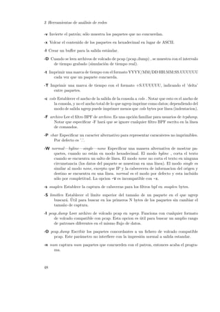 3 Herramientas de an´lisis de redes
a
-v Invierte el patr´n; s´lo muestra los paquetes que no concuerdan.
o
o
-x Volcar el contenido de los paquetes en hexadecimal en lugar de ASCII.
-l Crear un buﬀer para la salida est´ndar.
a
-D Cuando se leen archivos de volcado de pcap (pcap dump) , se muestra con el intervalo
de tiempo grabado (simulaci´n de tiempo real).
o
-t Imprimir una marca de tiempo con el formato YYYY/MM/DD HH:MM:SS.UUUUUU
cada vez que un paquete concuerda.
-T Imprimir una marca de tiempo con el formato +S.UUUUUU, indicando el ’delta’
entre paquetes.
-c cols Establecer el ancho de la salida de la consola a cols . Notar que esto es el ancho de
la consola, y no el ancho total de lo que ngrep imprime como datos; dependiendo del
modo de salida ngrep puede imprimer menos que cols bytes por l´
ınea (indentacion).
-F archivo Lee el ﬁltro BPF de archivo. Es una opci´n familiar para usuarios de tcpdump.
o
Notar que especiﬁcar -F har´ que se ignore cualquier ﬁltro BPF escrito en la l´
a
ınea
de comandos.
-P char Especiﬁcar un caracter alternativo para representar caracateres no imprimibles.
Por defecto es ’.’.
-W normal —byline—single—none Especiﬁcar una manera alternativa de mostrar paquetes, cuando no est´n en modo hexadecimal. El modo byline , corta el texto
a
cuando se encuentra un salto de l´
ınea. El modo none no corta el texto en ninguna
circunstancia (los datos del paquete se muestran en una l´
ınea). El modo single es
similar al modo none, excepto que IP y la cabececera de informacion del origen y
destino se encuentra en una l´
ınea. normal es el modo por defecto y esta incluido
s´lo por completitud. La opcion -W es incompatible con -x.
o
-s snaplen Establece la captura de cabeceras para los ﬁltros bpf en snaplen bytes.
-S limitlen Establecer el l´
ımite superior del tama˜o de un paquete en el que ngrep
n
buscar´. Util para buscar en los primeros N bytes de los paquetes sin cambiar el
a ´
tama˜o de captura.
n
-I pcap dump Leer archivo de volcado pcap en ngrep. Funciona con cualquier formato
de volcado compatible con pcap. Esta opcion es util para buscar un amplio rango
´
de patrones diferentes en el mismo ﬂujo de datos.
-O pcap dump Escribir los paquetes concordantes a un ﬁchero de volcado compatible
pcap. Este par´metro no interﬁere con la impresi´n normal a salida estandar.
a
o
-n num captura num paquetes que concuerden con el patron, entonces acaba el programa.

48

 