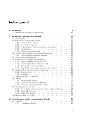 ´
Indice general
1. Introducci´n
o
9
1.1. Deﬁniciones, acr´nimos y abreviaturas . . . . . . . . . . . . . . . . . . . . 11
o
2. Instalaci´n y conﬁguraci´n de Asterisk
o
o
2.1. Introducci´n . . . . . . . . . . . . . . . . . . . . . . . . . . . . . .
o
2.2. Compilando e instalando Asterisk . . . . . . . . . . . . . . . . .
2.2.1. Descarga de las fuentes . . . . . . . . . . . . . . . . . . .
2.2.2. Colocando los archivos . . . . . . . . . . . . . . . . . . . .
2.2.3. Preparaci´n del entorno: conﬁgure y menuselect . . . . .
o
2.2.4. Compilando . . . . . . . . . . . . . . . . . . . . . . . . . .
2.2.5. Ejemplos y documentaci´n . . . . . . . . . . . . . . . . .
o
2.3. Arquitectura, m´dulos y archivos de conﬁguraci´n . . . . . . . .
o
o
2.3.1. Directorios importantes de Asterisk . . . . . . . . . . . .
2.4. Ayuda para la conﬁguraci´n . . . . . . . . . . . . . . . . . . . . .
o
2.5. Conﬁgurando el dialplan: extensions.conf . . . . . . . . . . . . . .
2.5.1. contexto [general] de extensions.conf . . . . . . . . . . . .
2.5.2. Contexto [globals] de extensions.conf . . . . . . . . . . .
2.5.3. Sintaxis para construir dialplans . . . . . . . . . . . . . .
2.5.4. Hoja de referencia rapida para extensions.conf . . . . . .
2.6. Audio en Asterisk, reproducci´n y grabaci´n . . . . . . . . . . . .
o
o
2.6.1. Reproducci´n . . . . . . . . . . . . . . . . . . . . . . . . .
o
2.6.2. Grabaci´n . . . . . . . . . . . . . . . . . . . . . . . . . . .
o
2.7. Aplicaciones para la grabaci´n . . . . . . . . . . . . . . . . . . .
o
2.8. Festival . . . . . . . . . . . . . . . . . . . . . . . . . . . . . . . .
2.8.1. Instalaci´n de Festival . . . . . . . . . . . . . . . . . . . .
o
2.8.2. Utilizaci´n de Festival en Asterisk . . . . . . . . . . . . .
o
2.8.3. M´sica en espera: musiconhold.conf . . . . . . . . . . . .
u
2.9. Canales, protocolos y red. . . . . . . . . . . . . . . . . . . . . . .
2.9.1. Breve visi´n de funcionamiento de los canales en Asterisk
o
2.9.2. Canal SIP: sip.conf . . . . . . . . . . . . . . . . . . . . .
2.9.3. Canal IAX: iax.conf . . . . . . . . . . . . . . . . . . . . .
2.10. Bases de datos y Asterisk . . . . . . . . . . . . . . . . . . . . . .

.
.
.
.
.
.
.
.
.
.
.
.
.
.
.
.
.
.
.
.
.
.
.
.
.
.
.
.

.
.
.
.
.
.
.
.
.
.
.
.
.
.
.
.
.
.
.
.
.
.
.
.
.
.
.
.

.
.
.
.
.
.
.
.
.
.
.
.
.
.
.
.
.
.
.
.
.
.
.
.
.
.
.
.

.
.
.
.
.
.
.
.
.
.
.
.
.
.
.
.
.
.
.
.
.
.
.
.
.
.
.
.

.
.
.
.
.
.
.
.
.
.
.
.
.
.
.
.
.
.
.
.
.
.
.
.
.
.
.
.

13
13
13
13
13
14
14
14
14
15
15
16
16
16
17
20
23
23
25
25
25
25
27
27
27
27
28
34
36

3. Herramientas de an´lisis y monitorizaci´n de redes
a
o
41
3.1. tcpdump . . . . . . . . . . . . . . . . . . . . . . . . . . . . . . . . . . . . . 41
3.1.1. Utilidad de tcpdump . . . . . . . . . . . . . . . . . . . . . . . . . . 41

5

 