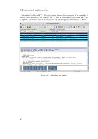 3 Herramientas de an´lisis de redes
a
Adem´s de los ﬁltros BPF , Wireshark tiene algunos ﬁltros propios. Si se especiﬁca el
a
nombre de un protocolo (por ejemplo HTTP) s´lo se mostraran los paquetes HTTP de
o
la captura. Existe una version de Wireshark sin interfaz gr´ﬁco denominada Tshark.
a

Figura 3.3: Wireshark en acci´n
o

50

 