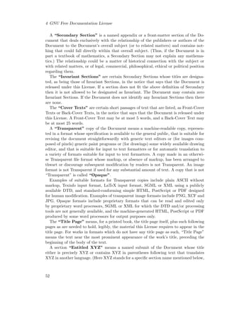 4 GNU Free Documentation License
A “Secondary Section” is a named appendix or a front-matter section of the Document that deals exclusively with the relationship of the publishers or authors of the
Document to the Document’s overall subject (or to related matters) and contains nothing that could fall directly within that overall subject. (Thus, if the Document is in
part a textbook of mathematics, a Secondary Section may not explain any mathematics.) The relationship could be a matter of historical connection with the subject or
with related matters, or of legal, commercial, philosophical, ethical or political position
regarding them.
The “Invariant Sections” are certain Secondary Sections whose titles are designated, as being those of Invariant Sections, in the notice that says that the Document is
released under this License. If a section does not ﬁt the above deﬁnition of Secondary
then it is not allowed to be designated as Invariant. The Document may contain zero
Invariant Sections. If the Document does not identify any Invariant Sections then there
are none.
The “Cover Texts” are certain short passages of text that are listed, as Front-Cover
Texts or Back-Cover Texts, in the notice that says that the Document is released under
this License. A Front-Cover Text may be at most 5 words, and a Back-Cover Text may
be at most 25 words.
A “Transparent” copy of the Document means a machine-readable copy, represented in a format whose speciﬁcation is available to the general public, that is suitable for
revising the document straightforwardly with generic text editors or (for images composed of pixels) generic paint programs or (for drawings) some widely available drawing
editor, and that is suitable for input to text formatters or for automatic translation to
a variety of formats suitable for input to text formatters. A copy made in an otherwise Transparent ﬁle format whose markup, or absence of markup, has been arranged to
thwart or discourage subsequent modiﬁcation by readers is not Transparent. An image
format is not Transparent if used for any substantial amount of text. A copy that is not
“Transparent” is called “Opaque”.
Examples of suitable formats for Transparent copies include plain ASCII without
markup, Texinfo input format, LaTeX input format, SGML or XML using a publicly
available DTD, and standard-conforming simple HTML, PostScript or PDF designed
for human modiﬁcation. Examples of transparent image formats include PNG, XCF and
JPG. Opaque formats include proprietary formats that can be read and edited only
by proprietary word processors, SGML or XML for which the DTD and/or processing
tools are not generally available, and the machine-generated HTML, PostScript or PDF
produced by some word processors for output purposes only.
The “Title Page” means, for a printed book, the title page itself, plus such following
pages as are needed to hold, legibly, the material this License requires to appear in the
title page. For works in formats which do not have any title page as such, “Title Page”
means the text near the most prominent appearance of the work’s title, preceding the
beginning of the body of the text.
A section “Entitled XYZ” means a named subunit of the Document whose title
either is precisely XYZ or contains XYZ in parentheses following text that translates
XYZ in another language. (Here XYZ stands for a speciﬁc section name mentioned below,

52

 