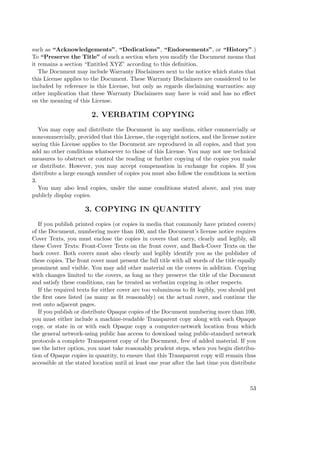 such as “Acknowledgements”, “Dedications”, “Endorsements”, or “History”.)
To “Preserve the Title” of such a section when you modify the Document means that
it remains a section “Entitled XYZ” according to this deﬁnition.
The Document may include Warranty Disclaimers next to the notice which states that
this License applies to the Document. These Warranty Disclaimers are considered to be
included by reference in this License, but only as regards disclaiming warranties: any
other implication that these Warranty Disclaimers may have is void and has no eﬀect
on the meaning of this License.

2. VERBATIM COPYING
You may copy and distribute the Document in any medium, either commercially or
noncommercially, provided that this License, the copyright notices, and the license notice
saying this License applies to the Document are reproduced in all copies, and that you
add no other conditions whatsoever to those of this License. You may not use technical
measures to obstruct or control the reading or further copying of the copies you make
or distribute. However, you may accept compensation in exchange for copies. If you
distribute a large enough number of copies you must also follow the conditions in section
3.
You may also lend copies, under the same conditions stated above, and you may
publicly display copies.

3. COPYING IN QUANTITY
If you publish printed copies (or copies in media that commonly have printed covers)
of the Document, numbering more than 100, and the Document’s license notice requires
Cover Texts, you must enclose the copies in covers that carry, clearly and legibly, all
these Cover Texts: Front-Cover Texts on the front cover, and Back-Cover Texts on the
back cover. Both covers must also clearly and legibly identify you as the publisher of
these copies. The front cover must present the full title with all words of the title equally
prominent and visible. You may add other material on the covers in addition. Copying
with changes limited to the covers, as long as they preserve the title of the Document
and satisfy these conditions, can be treated as verbatim copying in other respects.
If the required texts for either cover are too voluminous to ﬁt legibly, you should put
the ﬁrst ones listed (as many as ﬁt reasonably) on the actual cover, and continue the
rest onto adjacent pages.
If you publish or distribute Opaque copies of the Document numbering more than 100,
you must either include a machine-readable Transparent copy along with each Opaque
copy, or state in or with each Opaque copy a computer-network location from which
the general network-using public has access to download using public-standard network
protocols a complete Transparent copy of the Document, free of added material. If you
use the latter option, you must take reasonably prudent steps, when you begin distribution of Opaque copies in quantity, to ensure that this Transparent copy will remain thus
accessible at the stated location until at least one year after the last time you distribute

53

 